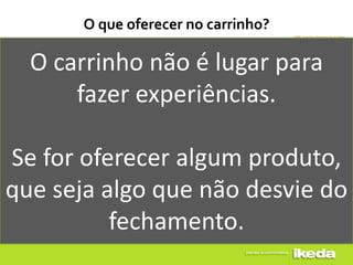 O que oferecer no carrinho?

  O carrinho não é lugar para
      fazer experiências.

Se for oferecer algum produto,
que seja algo que não desvie do
          fechamento.
 
