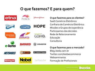 O que fazemos? E para quem?

              O que fazemos para os clientes?
              SaaS Comércio Eletrônico
              Confraria de Comércio Eletrônico
              Missões e Grupos de experiência
              Participamos das decisões
              Rede de Relacionamento
              Educação
              Consultoria

              O que fazemos para o mercado?
              Blog.ikeda.com.br
              Twitter.com/ikedaecommerce
              Webseminarios
              Formação de Profissionais
 