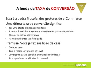 Loja
           A lenda da TAXA de CONVERSÃO

Essa é a pedra filosofal dos gestores de e-Commerce
Uma ótima taxa de conversão significa:
•   Ter uma oferta alinhada com o foco
•   A venda é mais barata (menos investimento para mais pedido)
•   O valor da infra é otimizados
•   Parte dos clientes já é fidelizado
Premissa: Você já faz sua lição de casa
•   Compra bem
•   Tem o maior sortimento possível
•   Leva gente para o seu site, de maneira otimizada
•   Acompanha as tendências do mercado
 