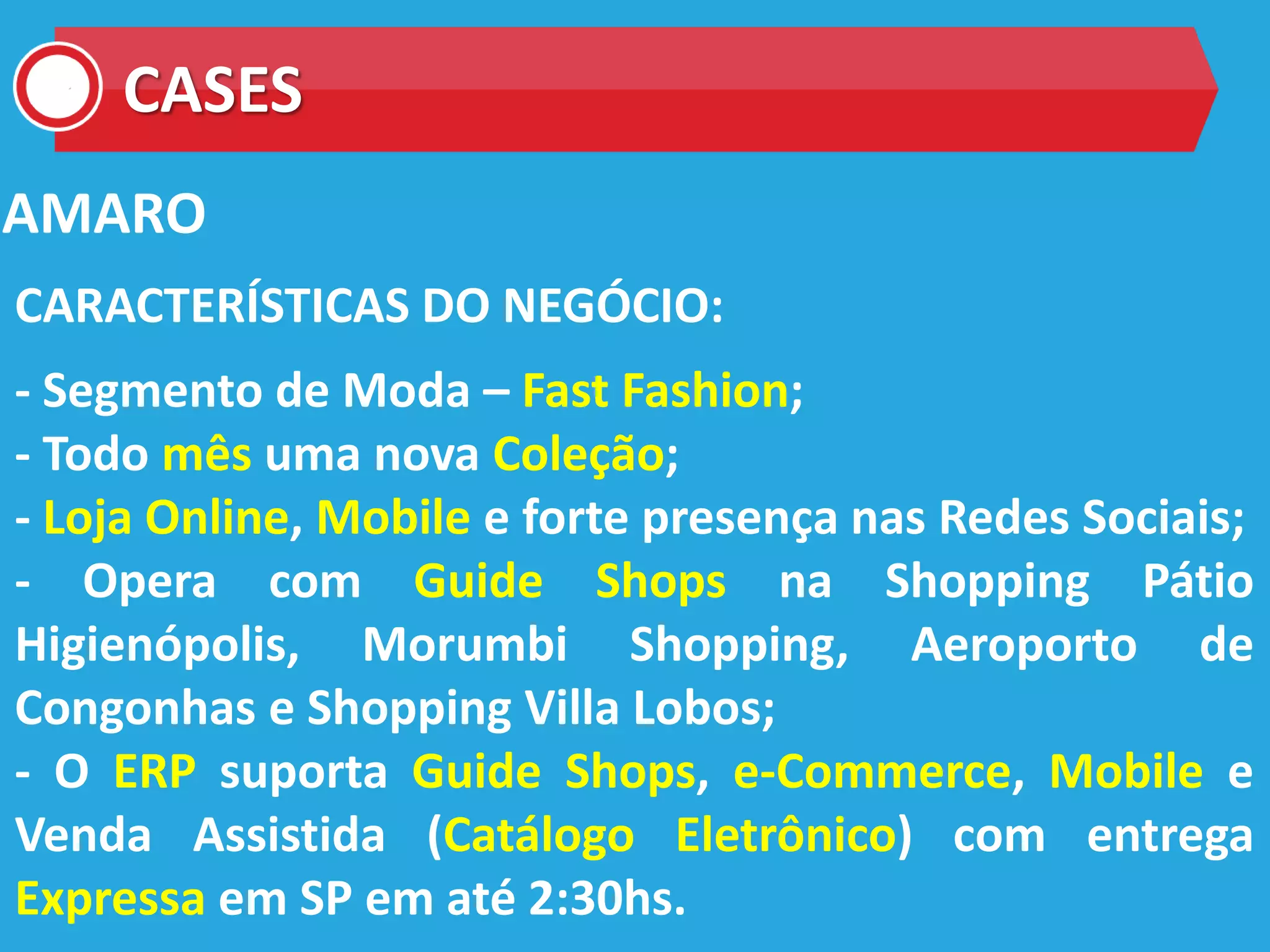 CASES
AMARO
CARACTERÍSTICAS DO NEGÓCIO:
- Segmento de Moda – Fast Fashion;
- Todo mês uma nova Coleção;
- Loja Online, Mobile e forte presença nas Redes Sociais;
- Opera com Guide Shops na Shopping Pátio
Higienópolis, Morumbi Shopping, Aeroporto de
Congonhas e Shopping Villa Lobos;
- O ERP suporta Guide Shops, e-Commerce, Mobile e
Venda Assistida (Catálogo Eletrônico) com entrega
Expressa em SP em até 2:30hs.
 