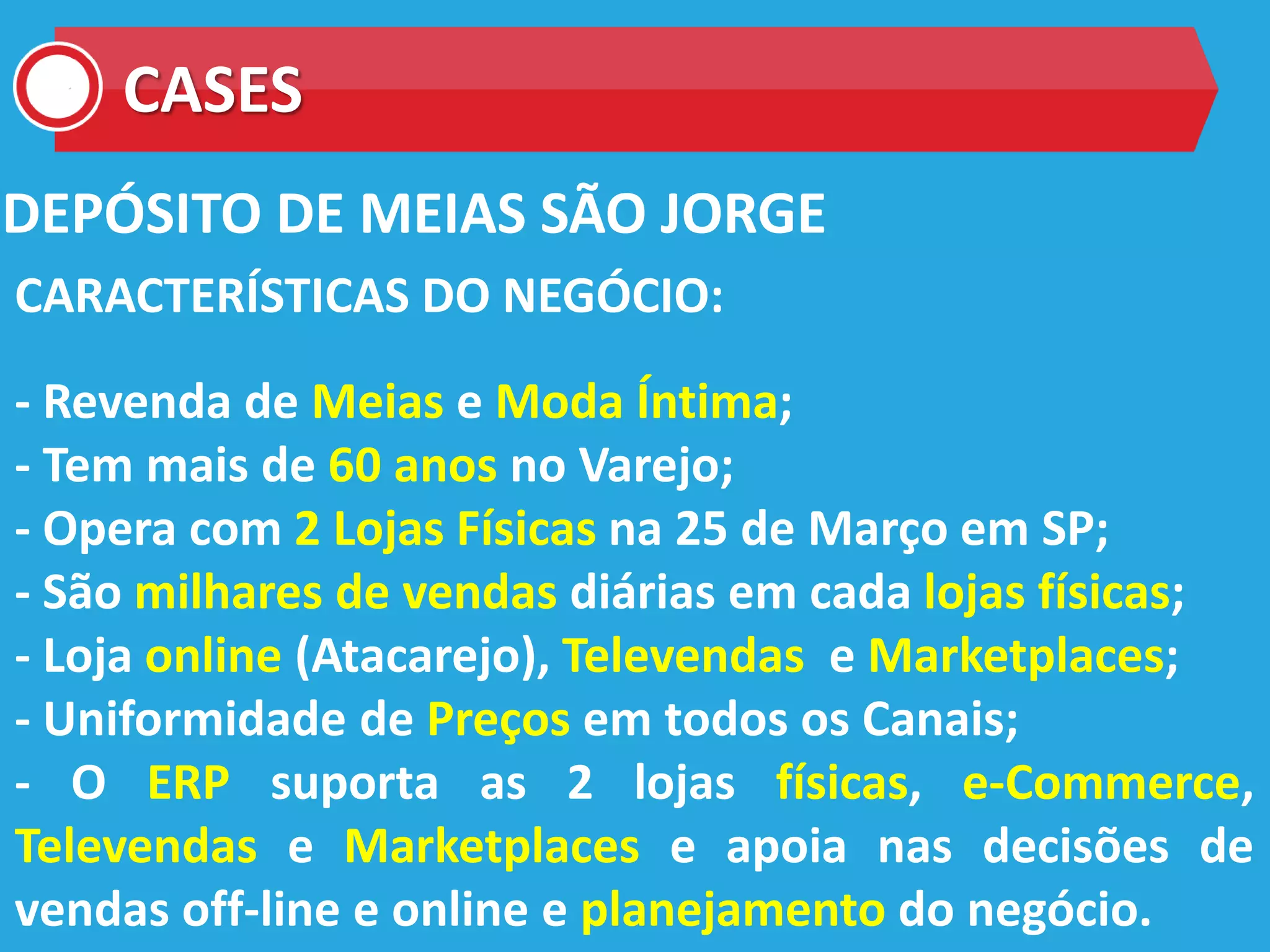 CASES
DEPÓSITO DE MEIAS SÃO JORGE
CARACTERÍSTICAS DO NEGÓCIO:
- Revenda de Meias e Moda Íntima;
- Tem mais de 60 anos no Varejo;
- Opera com 2 Lojas Físicas na 25 de Março em SP;
- São milhares de vendas diárias em cada lojas físicas;
- Loja online (Atacarejo), Televendas e Marketplaces;
- Uniformidade de Preços em todos os Canais;
- O ERP suporta as 2 lojas físicas, e-Commerce,
Televendas e Marketplaces e apoia nas decisões de
vendas off-line e online e planejamento do negócio.
 