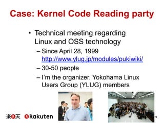 12
Case: Kernel Code Reading party	
•  Technical meeting regarding
Linux and OSS technology
– Since April 28, 1999
http://www.ylug.jp/modules/pukiwiki/
– 30-50 people
– I’m the organizer. Yokohama Linux
Users Group (YLUG) members	
 