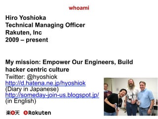 6
whoami
Hiro Yoshioka
Technical Managing Officer
Rakuten, Inc
2009 – present
My mission: Empower Our Engineers, Build
hacker centric culture
Twitter: @hyoshiok
http://d.hatena.ne.jp/hyoshiok
(Diary in Japanese)
http://someday-join-us.blogspot.jp/
(in English)
 