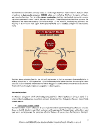 3
All contents © 2015 Effectus Solutions Pvt Ltd (CrossProf.com). All rights reserved.
Rakuten's businessmodel isone-stopaccesstoa wide range of servicesviathe Internet. Rakuten offers
a business-to-business-to-consumer (B2B2C) sales and marketing Platform Company without a
warehousing function. They provide manage marketplace to their merchants & consumers, where
logistics & payment is taken care by Rakuten themselves. They only provide the virtual space on the
website to the merchants to setup their virtual shops. At the moment, the company generates the
majority of its revenues from Japan. It offers its merchants lower user fees compared to other online
malls.
Rakuten, as we discussed earlier has not only succeeded in their e-commerce business but also in
making profits out of their operations. Apart from their global operations and availability of varied
productson theirwebsite,otherfactorsforwhichtheygainedprofitsistheirinnovative businessmodel.
This model has already being acknowledged by Forbes magazine.
Rakuten Ecosystem
The Rakuten Ecosystem, which is formed by various services offered by Rakuten Group, is a one-of-a-
kindmember-basedbusiness model that connects Rakuten services through the Rakuten Super Points
reward system.
 Super Points Reward System
Rakutenmembers receive a Rakuten ID upon registration that is common to various Rakuten services.
Basedon that ID,Rakutenrewardtheircustomerswithsuperpoints.These pointsare utilized to reward
loyal users and encourage the patronage of other Rakuten Group services. Furthermore, Rakuten's
 