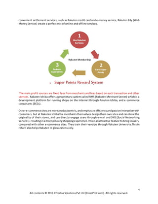 4
All contents © 2015 Effectus Solutions Pvt Ltd (CrossProf.com). All rights reserved.
convenient settlement services, such as Rakuten credit card and e-money service, Rakuten Edy (Web
Money Service) create a perfect mix of online and offline services.
The main profit sources are fixed fees from merchants and fees based on each transaction and other
services. Rakuten Ichiba offers a proprietary system called RMS (Rakuten Merchant Server) which is a
development platform for running shops on the Internet through Rakuten Ichiba, and e-commerce
consultants (ECCs).
Othere-commerce sitesare more productcentric,andemphasize efficiencyandpassive interactionwith
consumers, but at Rakuten Ichiba the merchants themselves design their own sites and can show the
originality of their stores, and can directly engage users through e-mail and SNS (Social Networking
Services),resultinginamore pleasingshoppingexperience.Thisisanattractive feature tobringinusers,
compared with other e-commerce sites. They train their vendors through Rakuten University.This in
return also helps Rakuten to grow extensively.
 