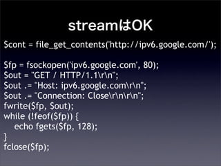 streamOK
$cont = file_get_contents('http://ipv6.google.com/');
$fp = fsockopen('ipv6.google.com', 80);
$out = "GET / HTTP/1.1rn";
$out .= "Host: ipv6.google.comrn";
$out .= "Connection: Closernrn";
fwrite($fp, $out);
while (!feof($fp)) {
echo fgets($fp, 128);
}
fclose($fp);
 