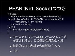 PEAR::Net_SocketĤŤ
?IPv6ʥɥ쥹AAAAʤۥ
ɤȡβ֤ϟoˤʤ
?YĤPHPڲǰQ
? OK!
if (!$addr) {
return $this->raiseError('$addr cannot be empty');
} elseif (strspn($addr, '.0123456789') == strlen($addr) ||
strstr($addr, '/') !== false) {
$this->addr = $addr;
} else {
$this->addr = @gethostbyname($addr);
}
 