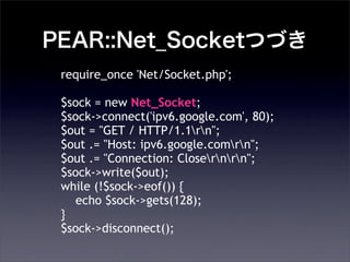PEAR::Net_SocketĤŤ
require_once 'Net/Socket.php';
$sock = new Net_Socket;
$sock->connect('ipv6.google.com', 80);
$out = "GET / HTTP/1.1rn";
$out .= "Host: ipv6.google.comrn";
$out .= "Connection: Closernrn";
$sock->write($out);
while (!$sock->eof()) {
echo $sock->gets(128);
}
$sock->disconnect();
 