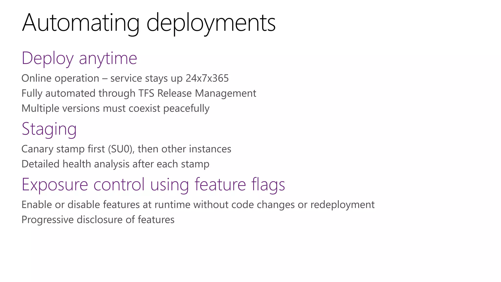 Online operation – service stays up 24x7x365
Fully automated through TFS Release Management
Multiple versions must coexist peacefully
Canary stamp first (SU0), then other instances
Detailed health analysis after each stamp
Enable or disable features at runtime without code changes or redeployment
Progressive disclosure of features
 