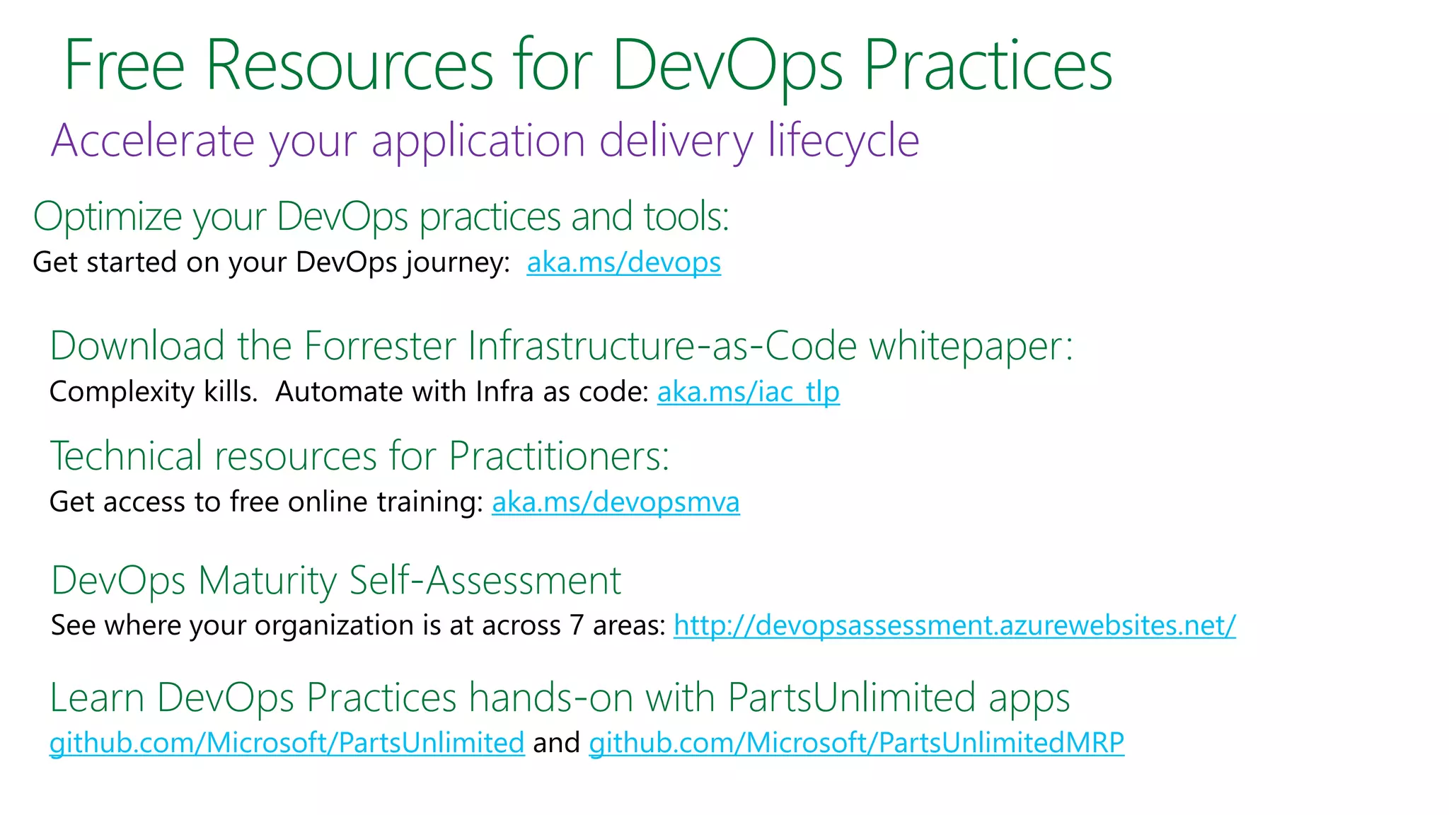 Free Resources for DevOps Practices
Optimize your DevOps practices and tools:
aka.ms/devops
Download the Forrester Infrastructure-as-Code whitepaper:
aka.ms/iac_tlp
Learn DevOps Practices hands-on with PartsUnlimited apps
github.com/Microsoft/PartsUnlimited github.com/Microsoft/PartsUnlimitedMRP
Accelerate your application delivery lifecycle
Technical resources for Practitioners:
aka.ms/devopsmva
DevOps Maturity Self-Assessment
http://devopsassessment.azurewebsites.net/
 