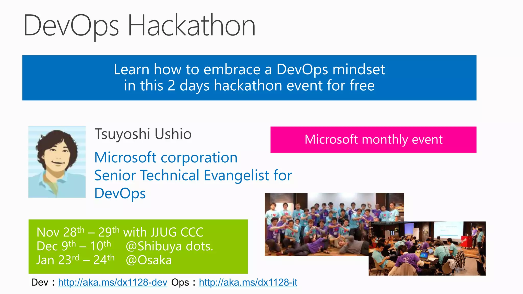 Learn how to embrace a DevOps mindset
in this 2 days hackathon event for free
Nov 28th – 29th with JJUG CCC
Dec 9th – 10th @Shibuya dots.
Jan 23rd – 24th @Osaka
Microsoft corporation
Senior Technical Evangelist for
DevOps
Microsoft monthly event
Dev：http://aka.ms/dx1128-dev Ops：http://aka.ms/dx1128-it
 