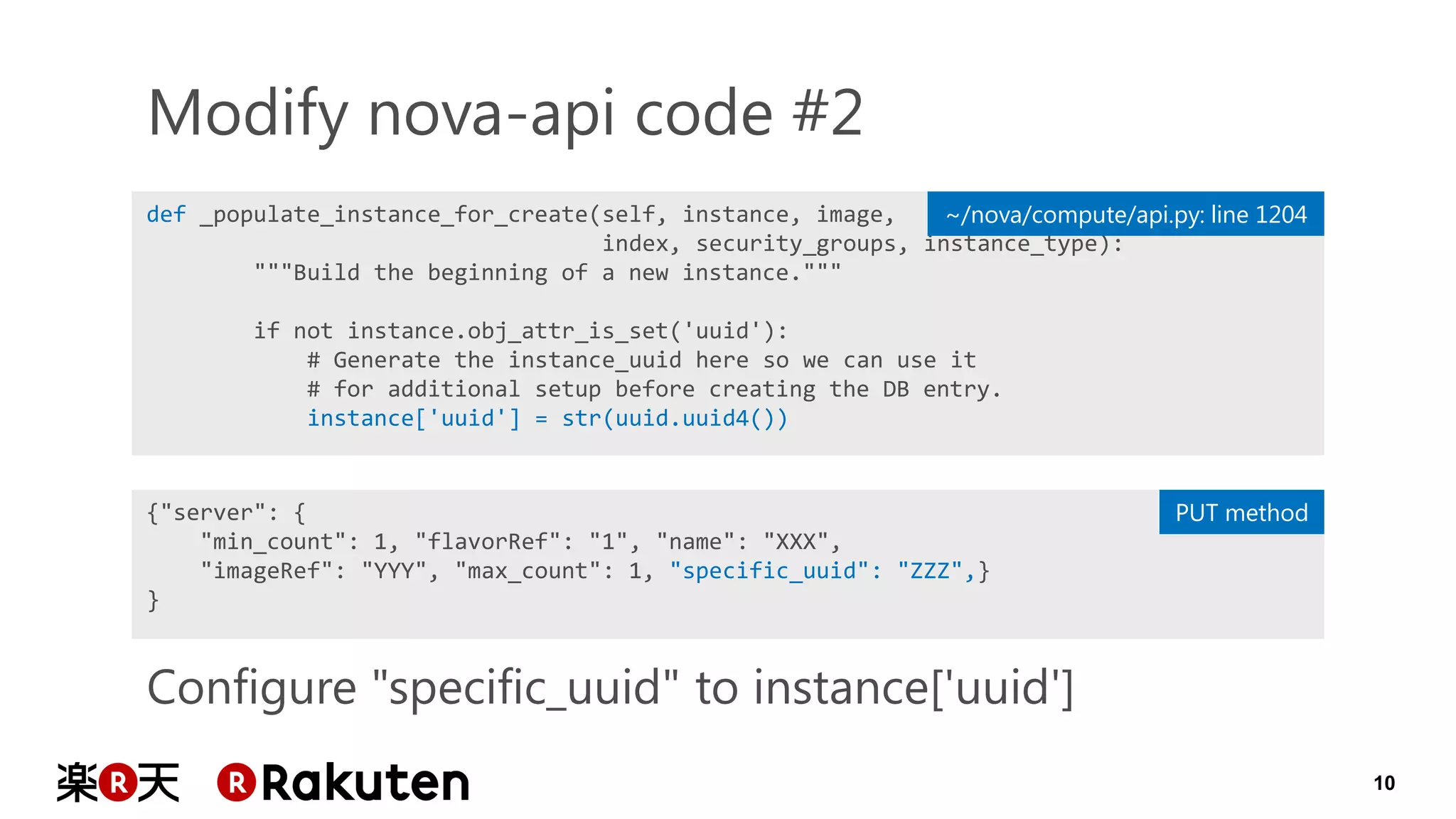 10 
def _populate_instance_for_create(self, instance, image, 
index, security_groups, instance_type): 
"""Build the beginning of a new instance.""" 
if not instance.obj_attr_is_set('uuid'): 
# Generate the instance_uuid here so we can use it 
# for additional setup before creating the DB entry. 
instance['uuid'] = str(uuid.uuid4()) 
{"server": { 
"min_count": 1, "flavorRef": "1", "name": "XXX", 
"imageRef": "YYY", "max_count": 1, "specific_uuid": "ZZZ",} 
} 
Configure "specific_uuid" to instance['uuid'] 
~/nova/compute/api.py: line 1204 
PUT method 
Modify nova-api code #2  