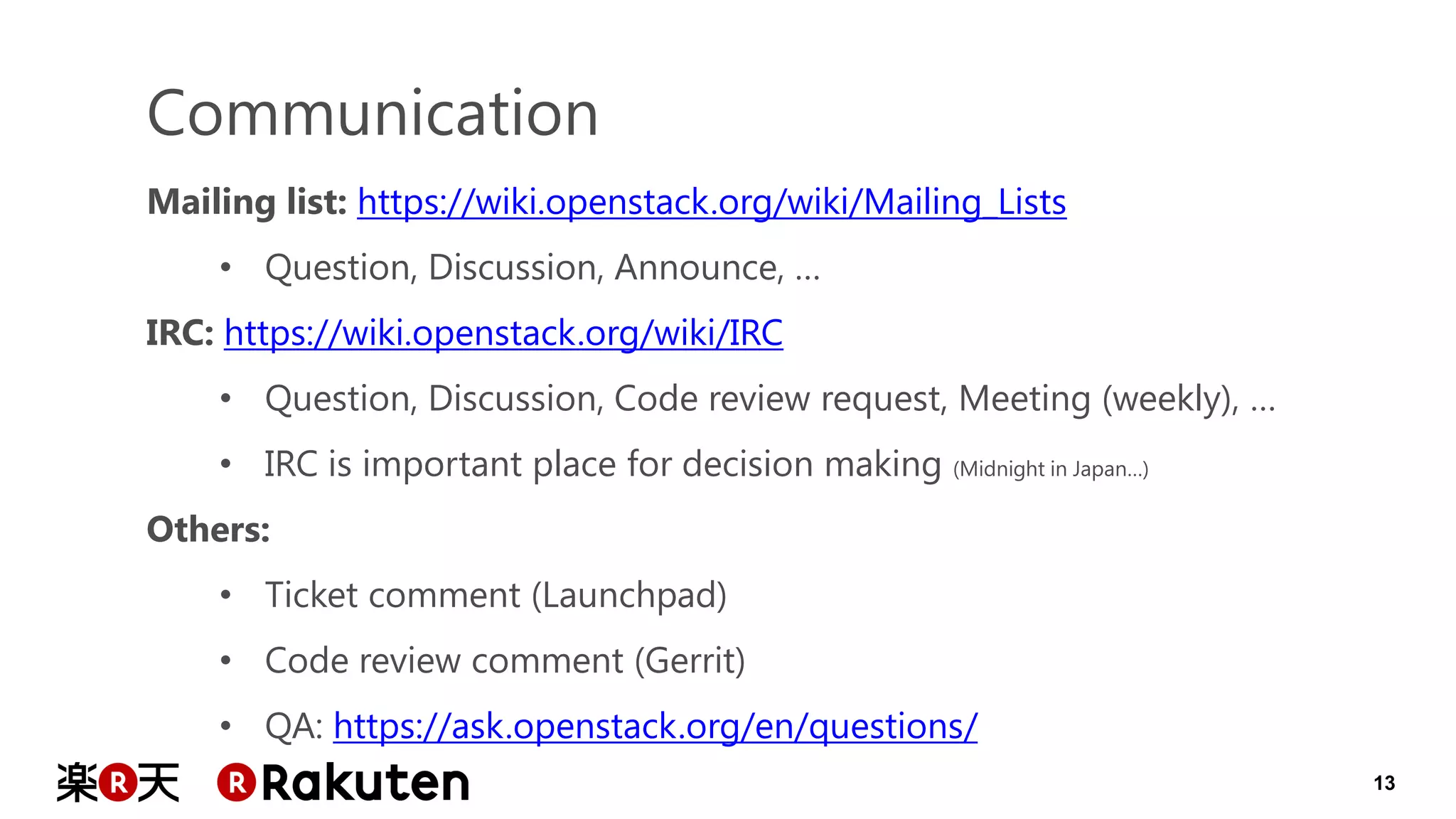 13 
Communication 
Mailing list: https://wiki.openstack.org/wiki/Mailing_Lists 
•Question, Discussion, Announce, … IRC: https://wiki.openstack.org/wiki/IRC 
•Question, Discussion, Code review request, Meeting (weekly), … 
•IRC is important place for decision making (Midnight in Japan…) Others: 
•Ticket comment (Launchpad) 
•Code review comment (Gerrit) 
•QA: https://ask.openstack.org/en/questions/  