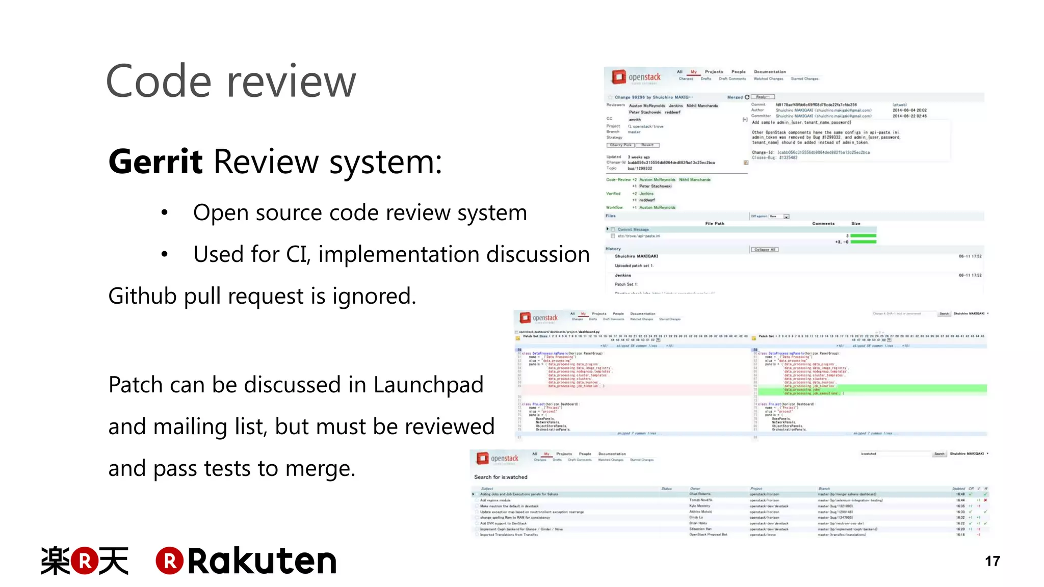 17 
Code review 
Gerrit Review system: 
•Open source code review system 
•Used for CI, implementation discussion Github pull request is ignored. Patch can be discussed in Launchpad and mailing list, but must be reviewed and pass tests to merge.  