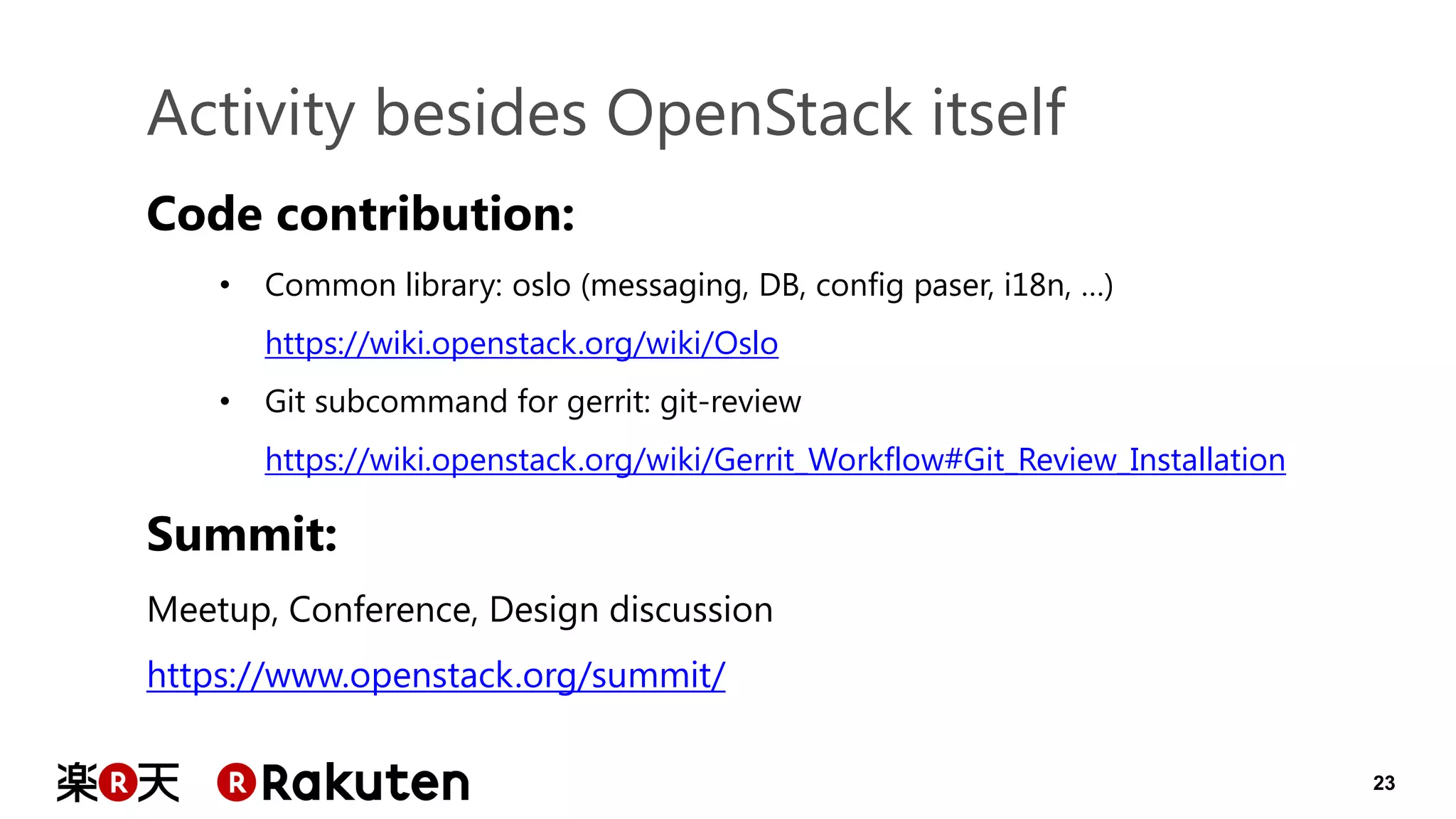 23 
Activity besides OpenStack itself 
Code contribution: 
•Common library: oslo (messaging, DB, config paser, i18n, …) https://wiki.openstack.org/wiki/Oslo 
•Git subcommand for gerrit: git-review https://wiki.openstack.org/wiki/Gerrit_Workflow#Git_Review_Installation Summit: Meetup, Conference, Design discussion https://www.openstack.org/summit/  