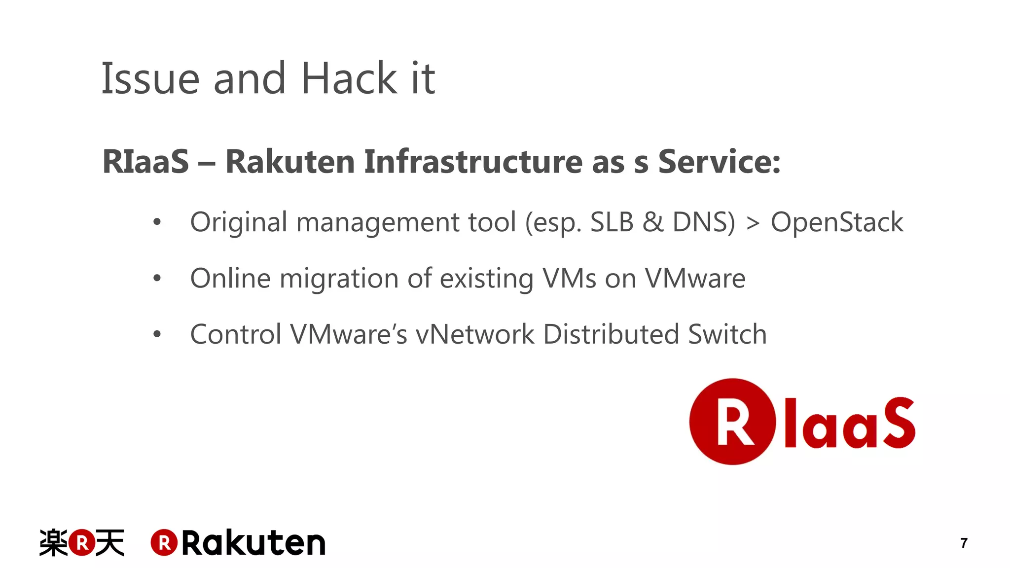 7 
RIaaS – Rakuten Infrastructure as s Service: 
•Original management tool (esp. SLB & DNS) > OpenStack 
•Online migration of existing VMs on VMware 
•Control VMware’s vNetwork Distributed Switch 
Issue and Hack it  