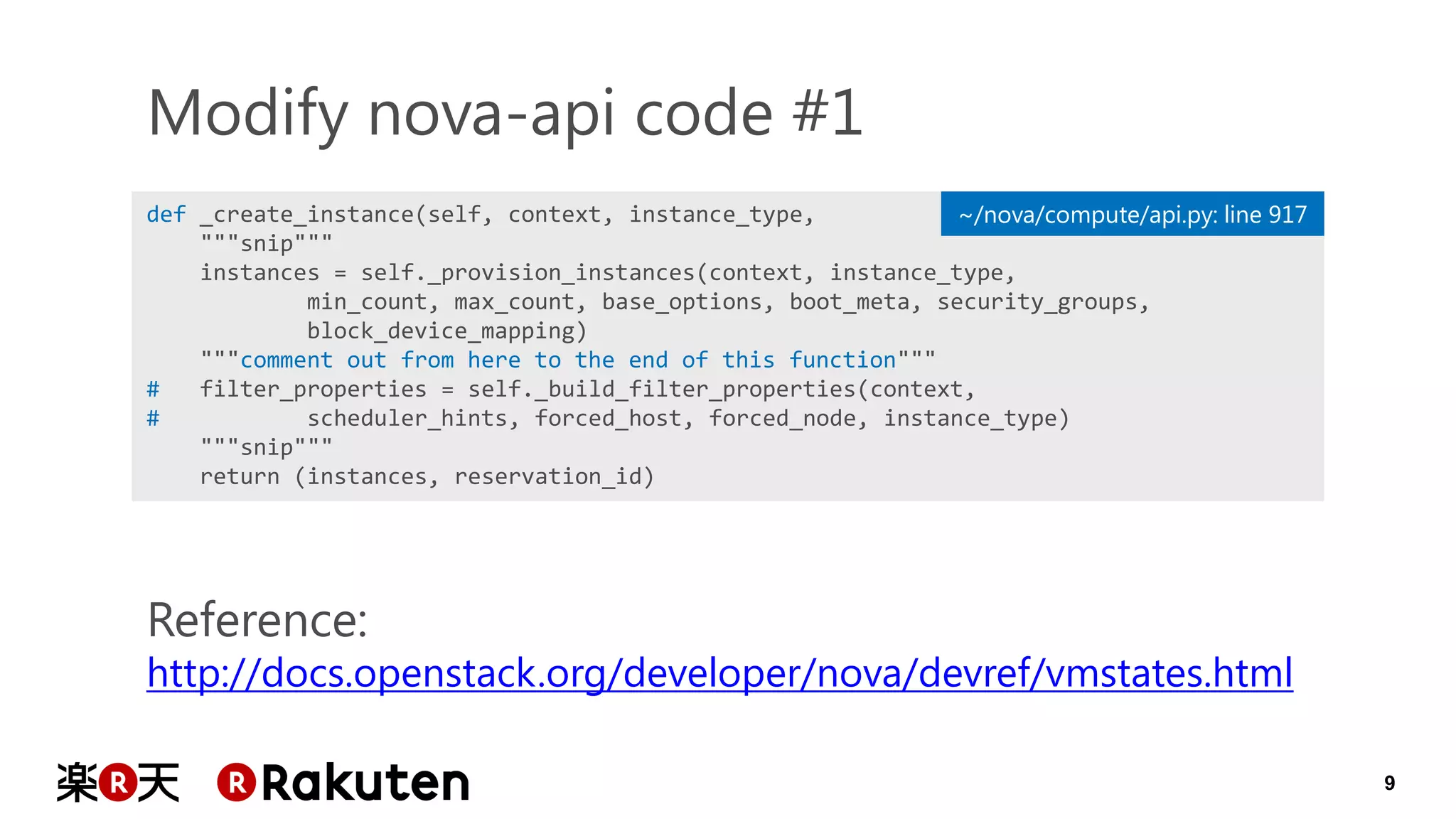 9 
def _create_instance(self, context, instance_type, 
"""snip""" 
instances = self._provision_instances(context, instance_type, 
min_count, max_count, base_options, boot_meta, security_groups, 
block_device_mapping) 
"""comment out from here to the end of this function""" 
# filter_properties = self._build_filter_properties(context, 
# scheduler_hints, forced_host, forced_node, instance_type) 
"""snip""" 
return (instances, reservation_id) 
Modify nova-api code #1 
~/nova/compute/api.py: line 917 
Reference: 
http://docs.openstack.org/developer/nova/devref/vmstates.html  
