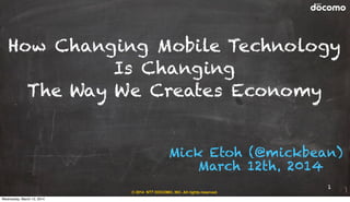 © 2014 NTT DOCOMO, INC. All rights reserved.
Mick Etoh (@mickbean)
March 12th, 2014
How Changing Mobile Technology
Is Changing
The Way We Creates Economy
1
Wednesday, March 12, 2014
 