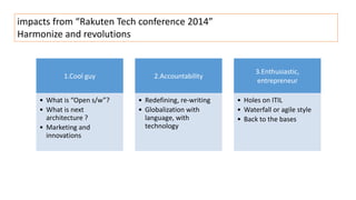 impacts from “Rakuten Tech conference 2014” 
Harmonize and revolutions 
1.Cool guy 
• What is “Open s/w”? 
• What is next 
architecture ? 
• Marketing and 
innovations 
2.Accountability 
• Redefining, re-writing 
• Globalization with 
language, with 
technology 
3.Enthusiastic, 
entrepreneur 
• Holes on ITIL 
• Waterfall or agile style 
• Back to the bases 
