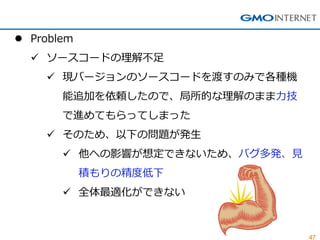 47 
Problem 
ソースコードの理解不足 
現バージョンのソースコードを渡すのみで各種機 能追加を依頼したので、局所的な理解のまま力技 で進めてもらってしまった 
そのため、以下の問題が発生 
他への影響が想定できないため、バグ多発、見 積もりの精度低下 
全体最適化ができない  