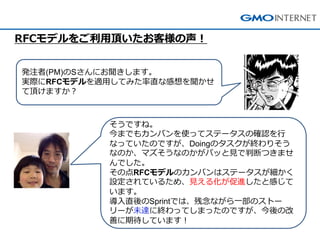 そうですね。 今までもカンバンを使ってステータスの確認を行 なっていたのですが、Doingのタスクが終わりそう なのか、マズそうなのかがパッと見で判断つきませ んでした。 その点RFCモデルのカンバンはステータスが細かく 設定されているため、見える化が促進したと感じて います。 導入直後のSprintでは、残念ながら一部のストー リーが未達に終わってしまったのですが、今後の改 善に期待しています！ 
発注者(PM)のSさんにお聞きします。 実際にRFCモデルを適用してみた率直な感想を聞かせ て頂けますか？ 
RFCモデルをご利用頂いたお客様の声！  