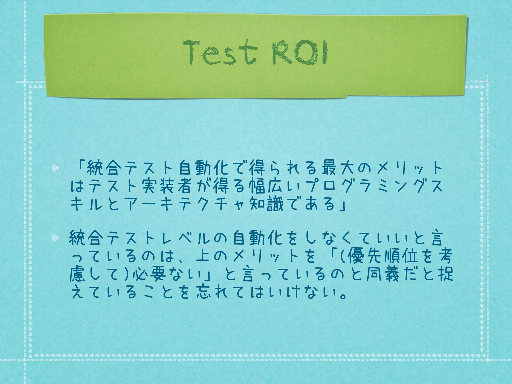 Test ROI
「統合テスト自動化で得られる最大のメリット
はテスト実装者が得る幅広いプログラミングス
キルとアーキテクチャ知識である」
統合テストレベルの自動化をしなくていいと言
っているのは、上のメリットを「(優先順位を考
慮して)必要ない」と言っているのと同義だと捉
えていることを忘れてはいけない。

 