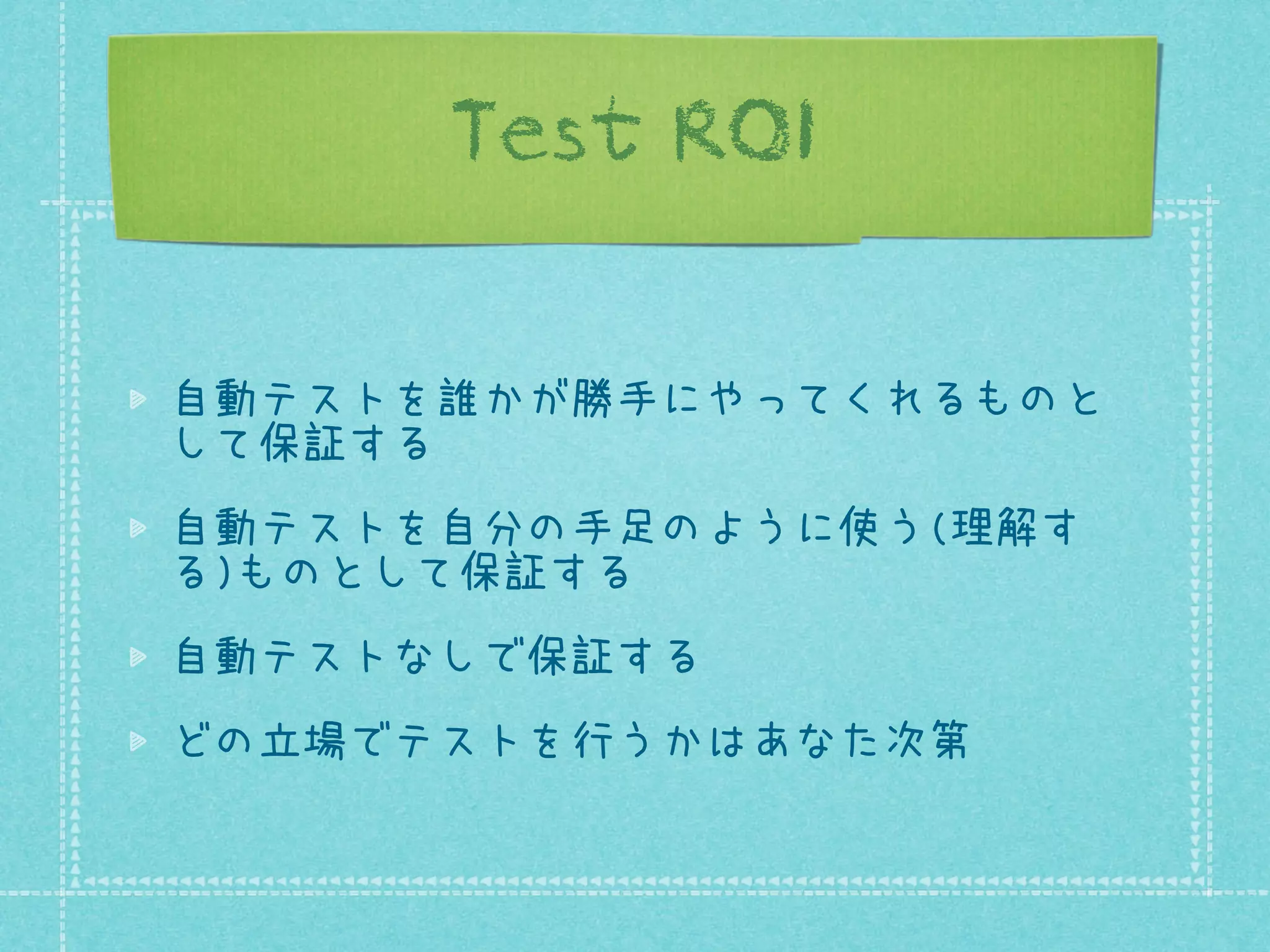 Test ROI
自動テストを誰かが勝手にやってくれるものと
して保証する
自動テストを自分の手足のように使う(理解す
る)ものとして保証する
自動テストなしで保証する
どの立場でテストを行うかはあなた次第

 