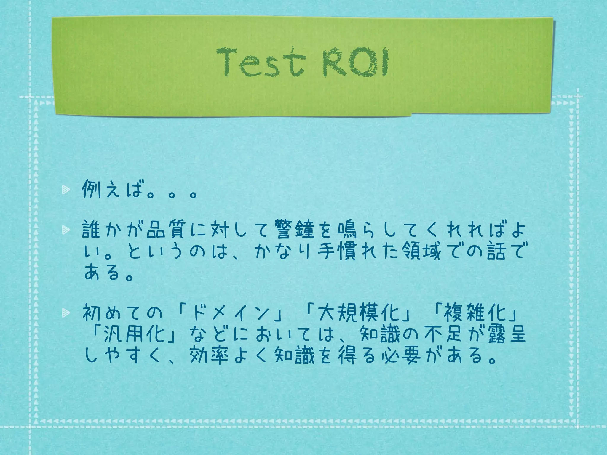 Test ROI
例えば。。。
誰かが品質に対して警鐘を鳴らしてくれればよ
い。というのは、かなり手慣れた領域での話で
ある。
初めての「ドメイン」「大規模化」「複雑化」
「汎用化」などにおいては、知識の不足が露呈
しやすく、効率よく知識を得る必要がある。

 