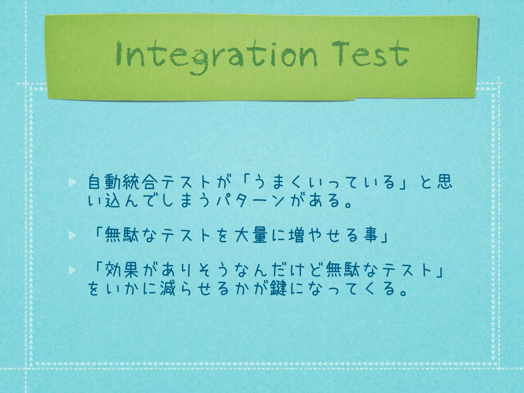 Integration Test

自動統合テストが「うまくいっている」と思
い込んでしまうパターンがある。
「無駄なテストを大量に増やせる事」
「効果がありそうなんだけど無駄なテスト」
をいかに減らせるかが鍵になってくる。

 