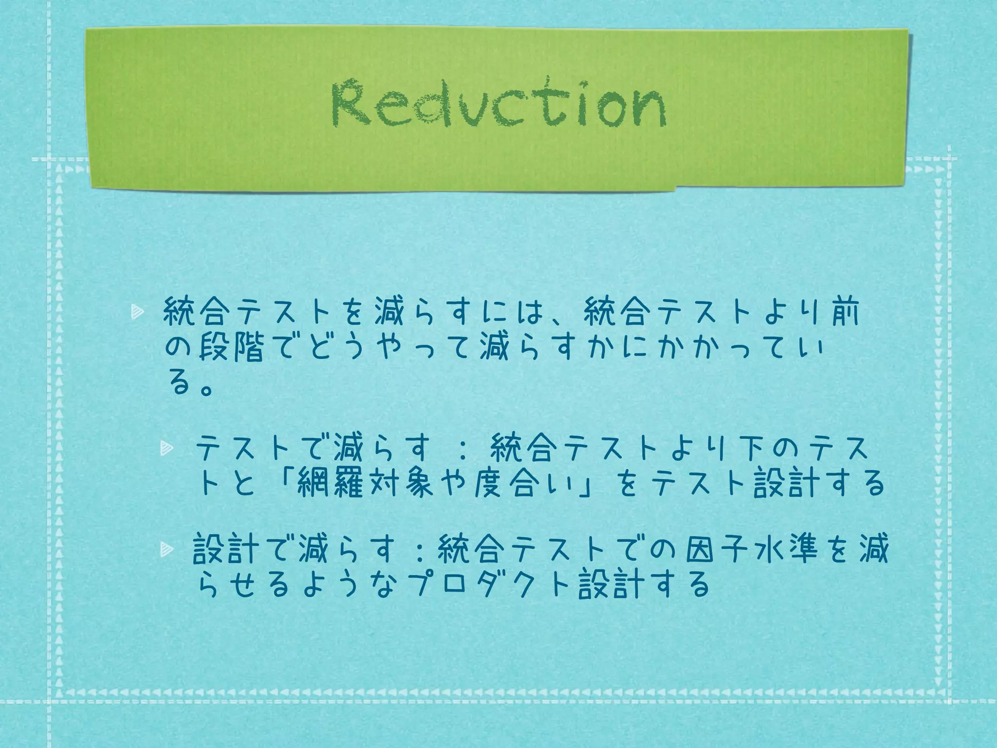 Reduction
統合テストを減らすには、統合テストより前
の段階でどうやって減らすかにかかってい
る。
テストで減らす : 統合テストより下のテス
トと「網羅対象や度合い」をテスト設計する
設計で減らす：統合テストでの因子水準を減
らせるようなプロダクト設計する

 