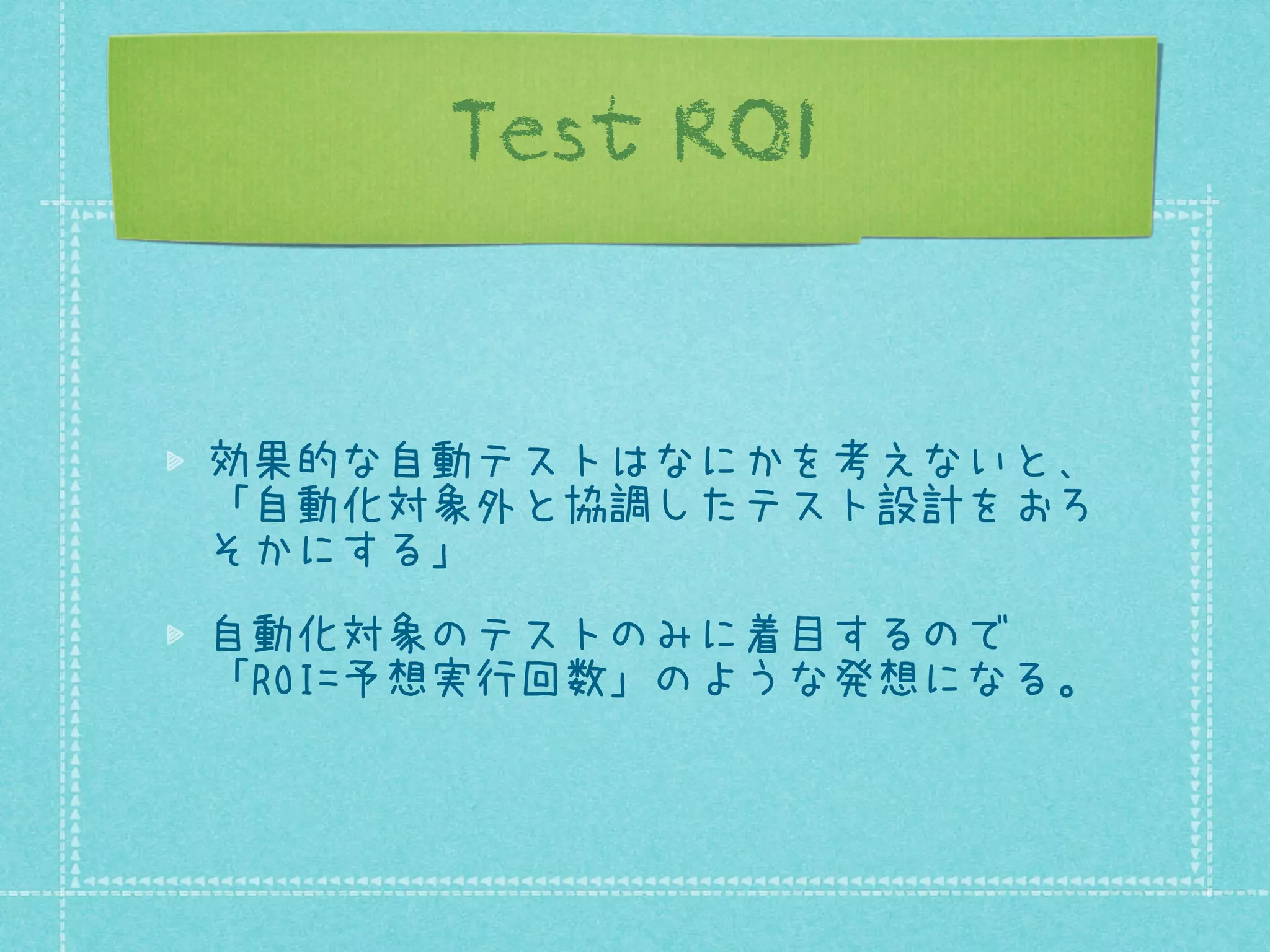 Test ROI

効果的な自動テストはなにかを考えないと、
「自動化対象外と協調したテスト設計をおろ
そかにする」
自動化対象のテストのみに着目するので
「ROI=予想実行回数」のような発想になる。

 