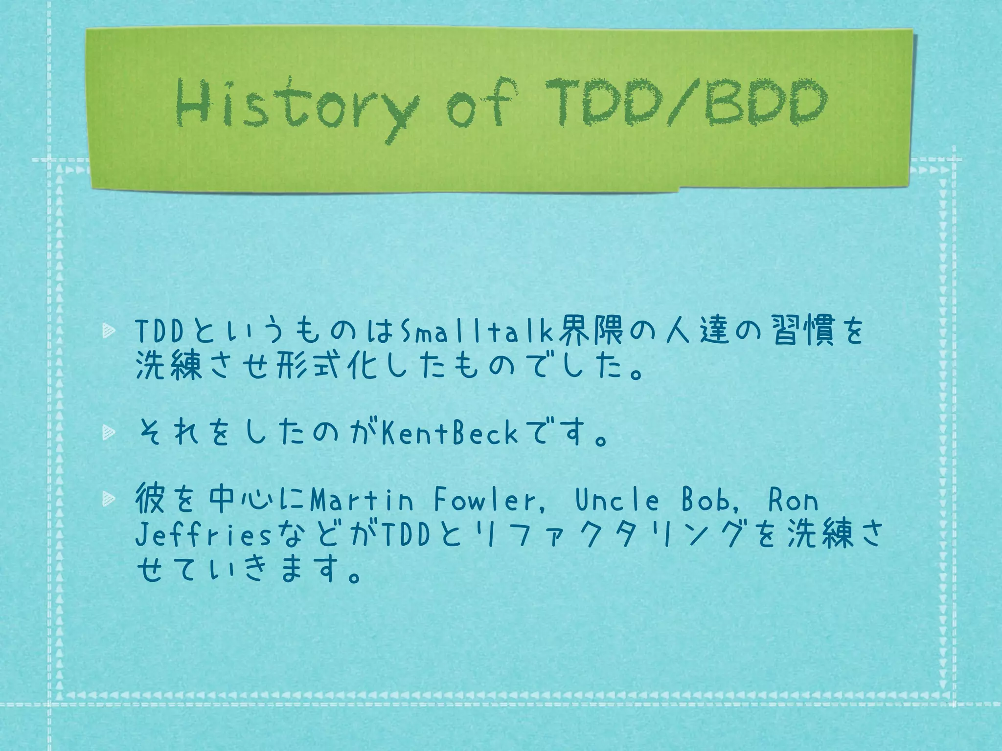 History of TDD/BDD
TDDというものはSmalltalk界隈の人達の習慣を
洗練させ形式化したものでした。
それをしたのがKentBeckです。
彼を中心にMartin Fowler, Uncle Bob, Ron
JeffriesなどがTDDとリファクタリングを洗練さ
せていきます。

 