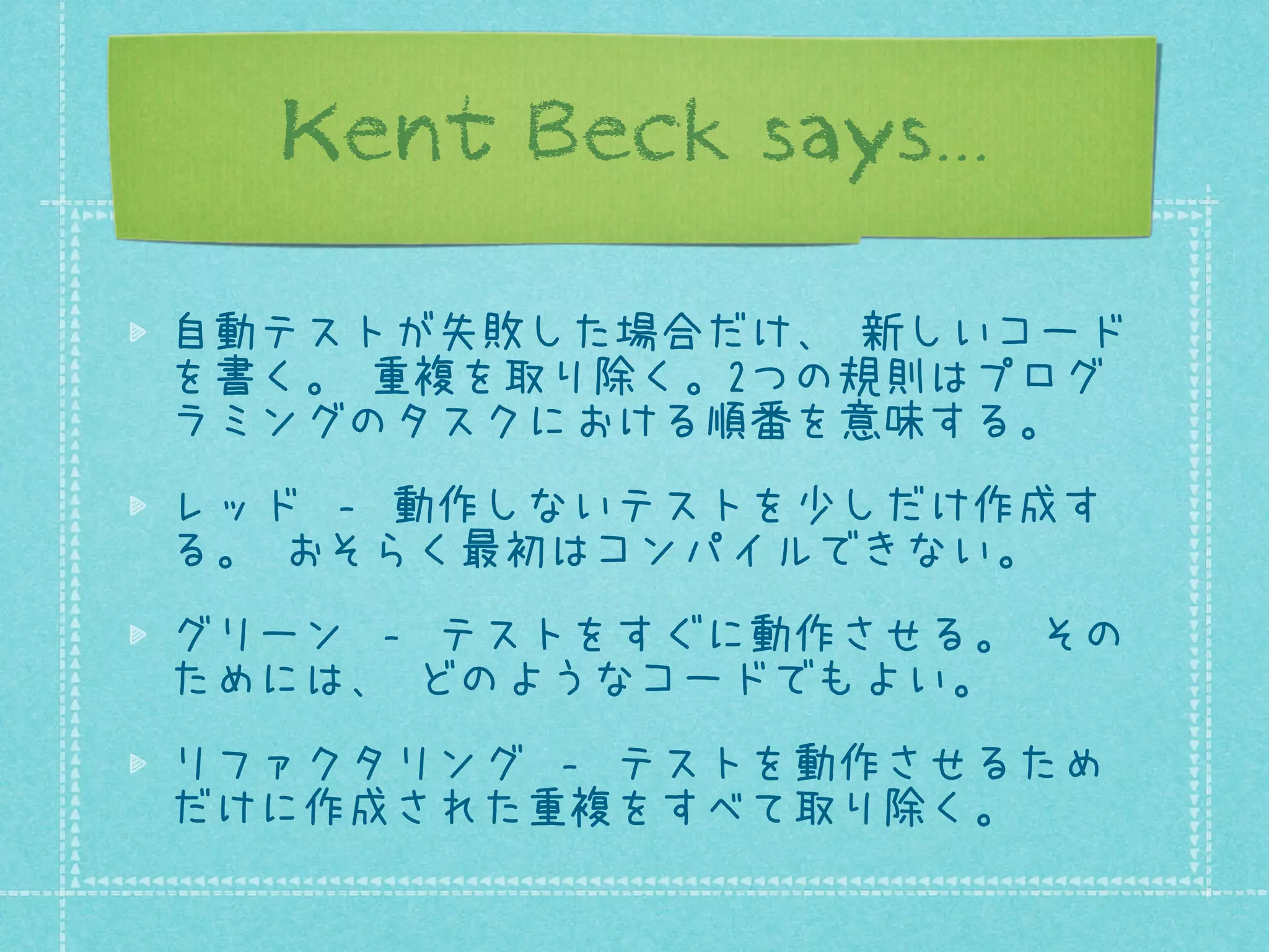 Kent Beck says...
自動テストが失敗した場合だけ、 新しいコード
を書く。 重複を取り除く。2つの規則はプログ
ラミングのタスクにおける順番を意味する。
レッド ‐ 動作しないテストを少しだけ作成す
る。 おそらく最初はコンパイルできない。
グリーン ‐ テストをすぐに動作させる。 その
ためには、 どのようなコードでもよい。
リファクタリング ‐ テストを動作させるため
だけに作成された重複をすべて取り除く。

 