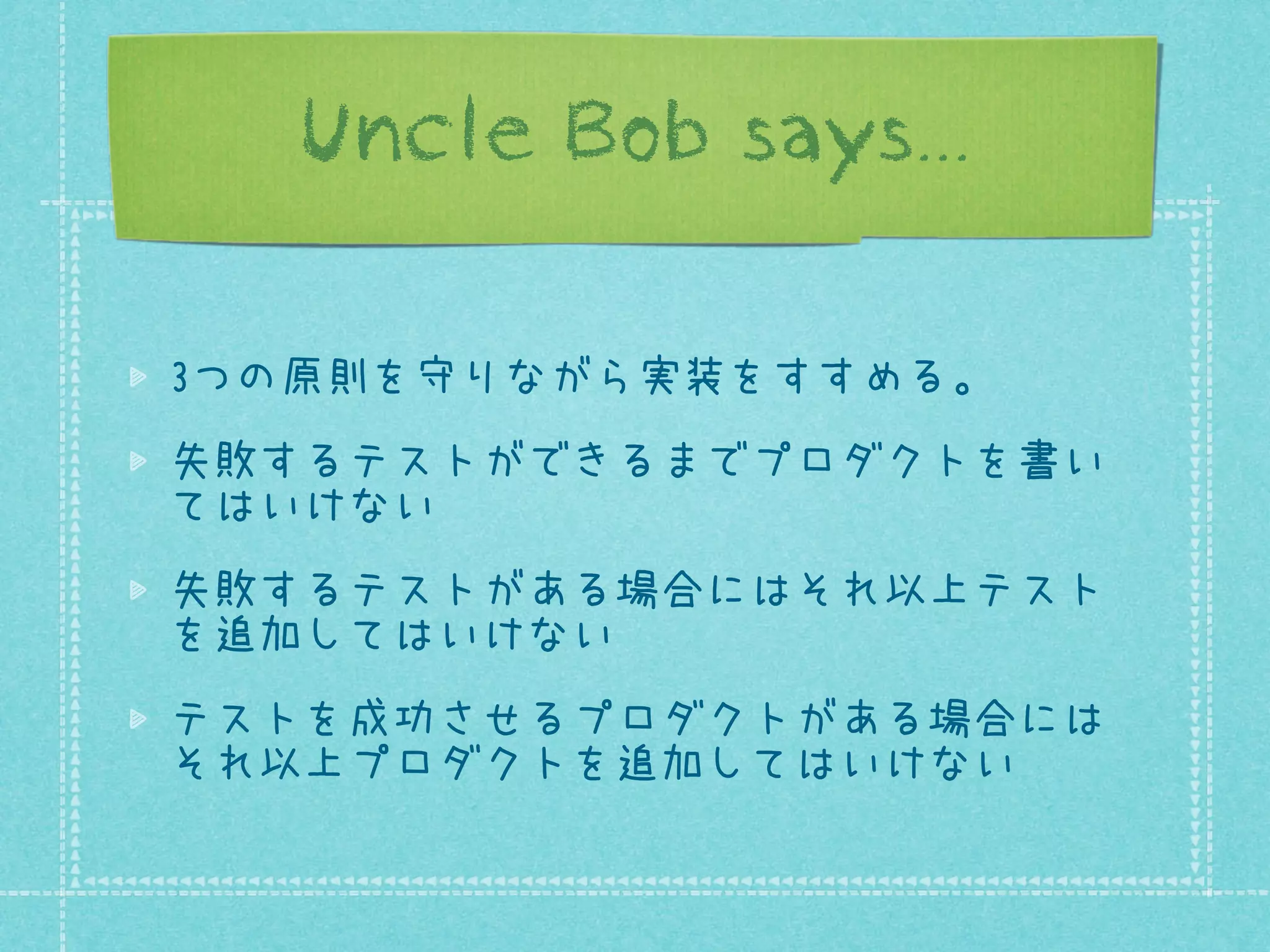 Uncle Bob says...
3つの原則を守りながら実装をすすめる。
失敗するテストができるまでプロダクトを書い
てはいけない
失敗するテストがある場合にはそれ以上テスト
を追加してはいけない
テストを成功させるプロダクトがある場合には
それ以上プロダクトを追加してはいけない

 