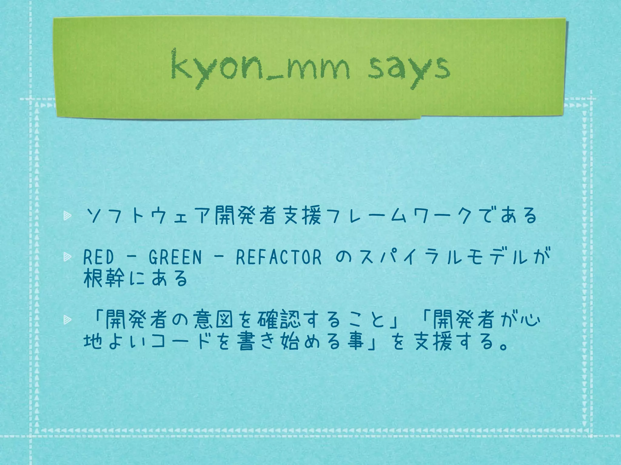 kyon_mm says

ソフトウェア開発者支援フレームワークである
RED - GREEN - REFACTOR のスパイラルモデルが
根幹にある
「開発者の意図を確認すること」「開発者が心
地よいコードを書き始める事」を支援する。

 