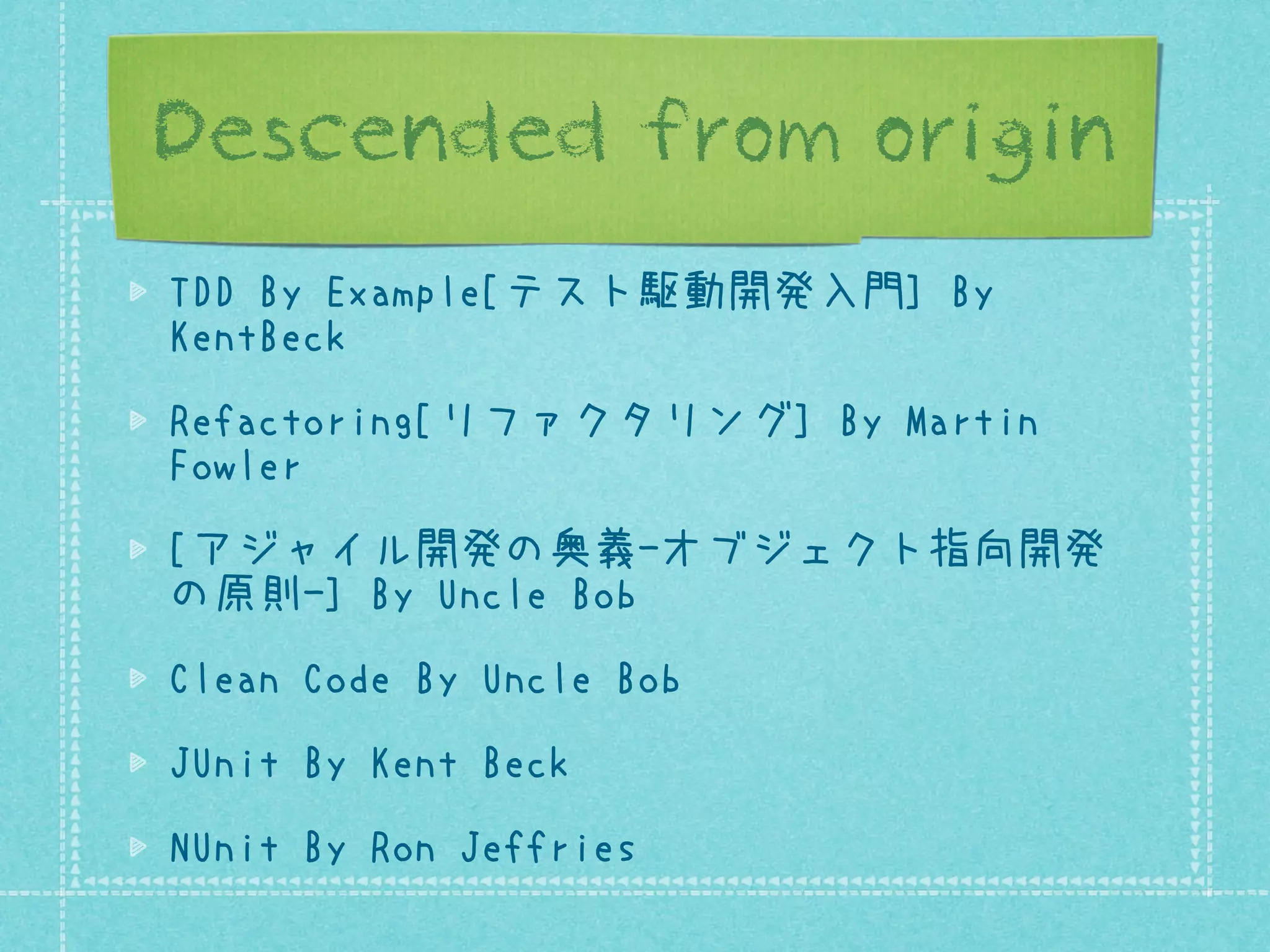 Descended from origin
TDD By Example[テスト駆動開発入門] By
KentBeck
Refactoring[リファクタリング] By Martin
Fowler
[アジャイル開発の奥義-オブジェクト指向開発
の原則-] By Uncle Bob
Clean Code By Uncle Bob
JUnit By Kent Beck
NUnit By Ron Jeffries

 