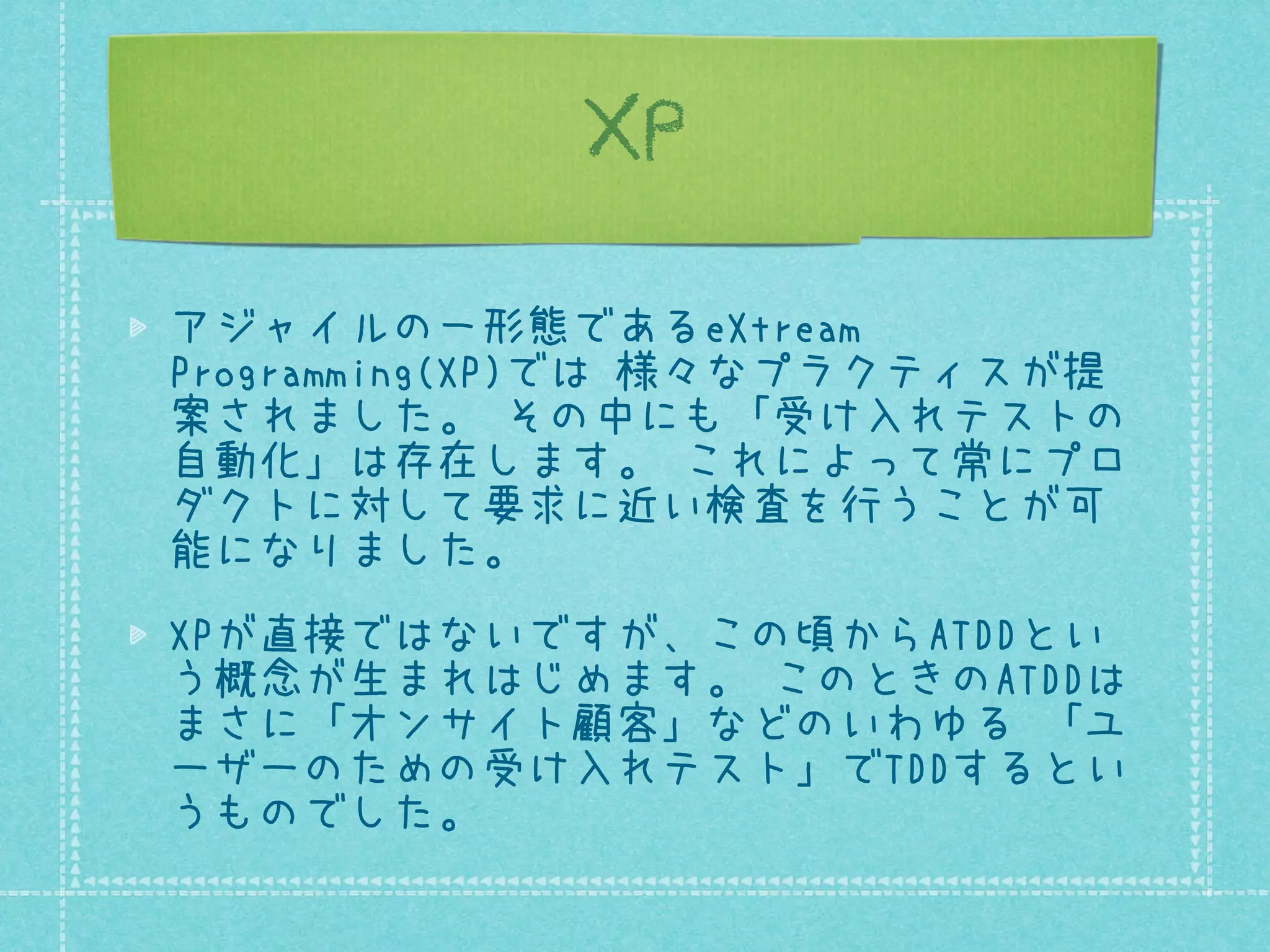 XP
アジャイルの一形態であるeXtreme
Programming(XP)では 様々なプラクティスが提
案されました。 その中にも「受け入れテストの
自動化」は存在します。 これによって常にプロ
ダクトに対して要求に近い検査を行うことが可
能になりました。
XPが直接ではないですが、この頃からATDDとい
う概念が生まれはじめます。 このときのATDDは
まさに「オンサイト顧客」などのいわゆる 「ユ
ーザーのための受け入れテスト」でTDDするとい
うものでした。

 