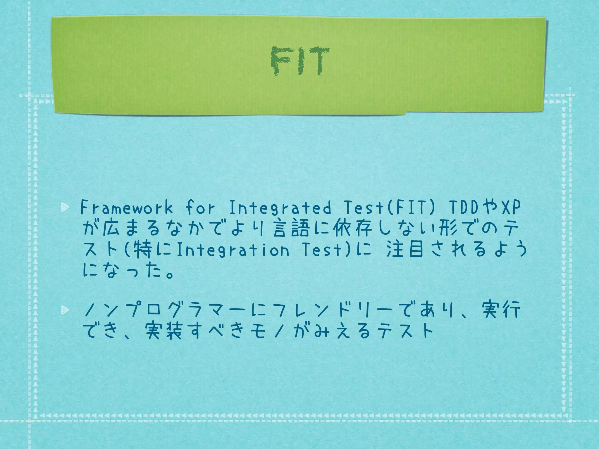 FIT

Framework for Integrated Test(FIT) TDDやXP
が広まるなかでより言語に依存しない形でのテ
スト(特にIntegration Test)に 注目されるよう
になった。
ノンプログラマーにフレンドリーであり、実行
でき、実装すべきモノがみえるテスト

 