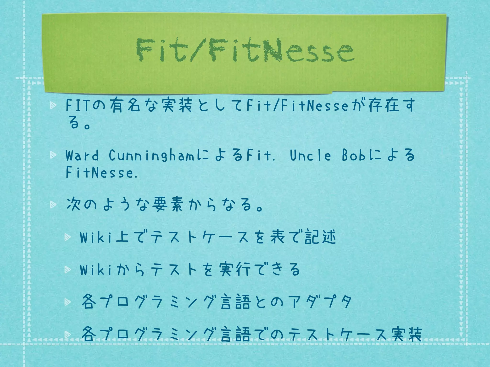 Fit/FitNesse
FITの有名な実装としてFit/FitNesseが存在す
る。
Ward CunninghamによるFit. Uncle Bobによる
FitNesse.
次のような要素からなる。
Wiki上でテストケースを表で記述
Wikiからテストを実行できる
各プログラミング言語とのアダプタ
各プログラミング言語でのテストケース実装

 