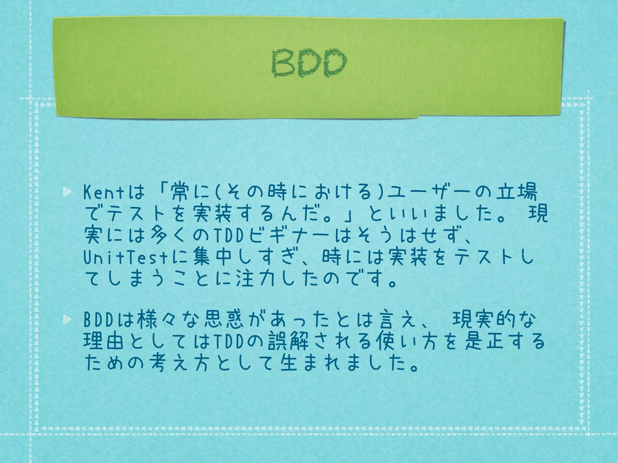 BDD
Kentは「常に(その時における)ユーザーの立場
でテストを実装するんだ。」といいました。 現
実には多くのTDDビギナーはそうはせず、
UnitTestに集中しすぎ、時には実装をテストし
てしまうことに注力したのです。
BDDは様々な思惑があったとは言え、 現実的な
理由としてはTDDの誤解される使い方を是正する
ための考え方として生まれました。

 