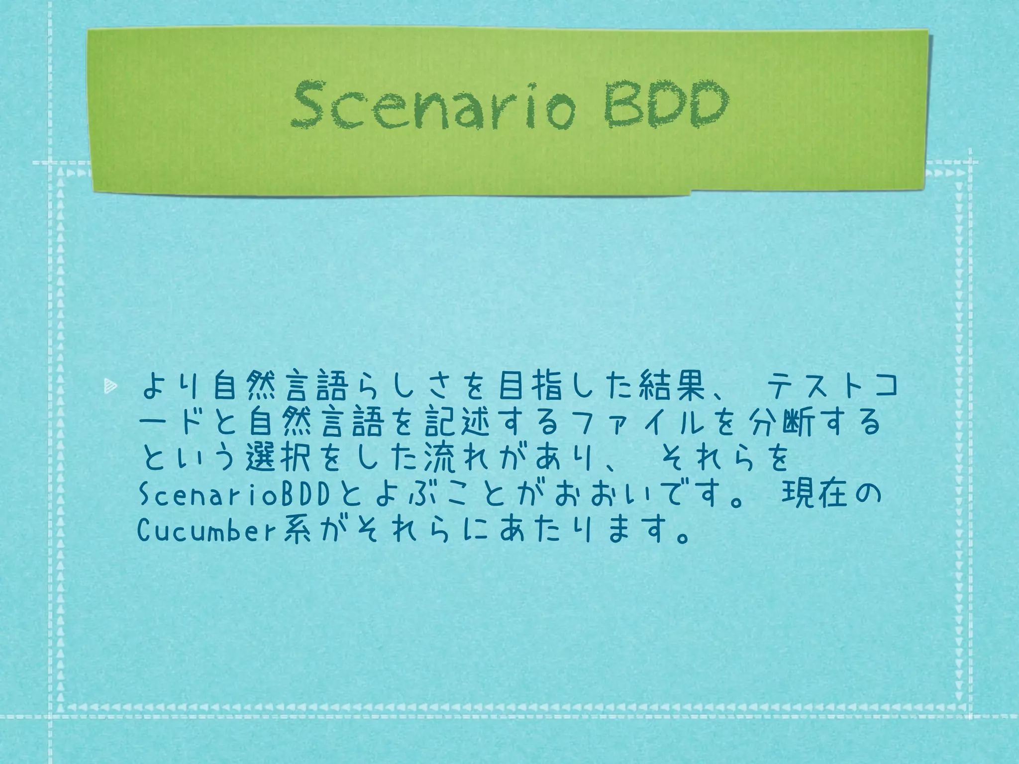 Scenario BDD

より自然言語らしさを目指した結果、 テストコ
ードと自然言語を記述するファイルを分断する
という選択をした流れがあり、 それらを
ScenarioBDDとよぶことがおおいです。 現在の
Cucumber系がそれらにあたります。

 