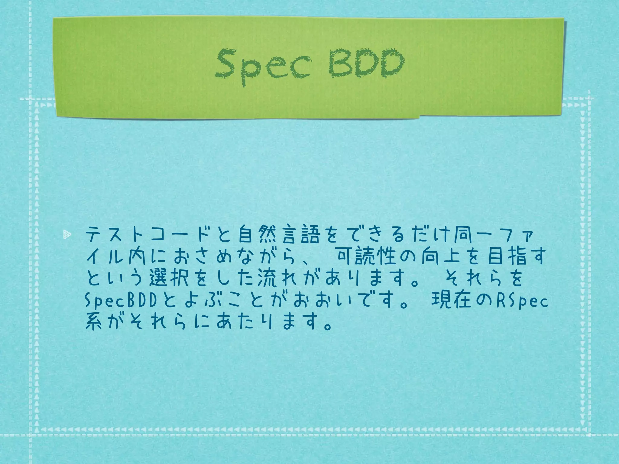 Spec BDD

テストコードと自然言語をできるだけ同一ファ
イル内におさめながら、 可読性の向上を目指す
という選択をした流れがあります。 それらを
SpecBDDとよぶことがおおいです。 現在のRSpec
系がそれらにあたります。

 