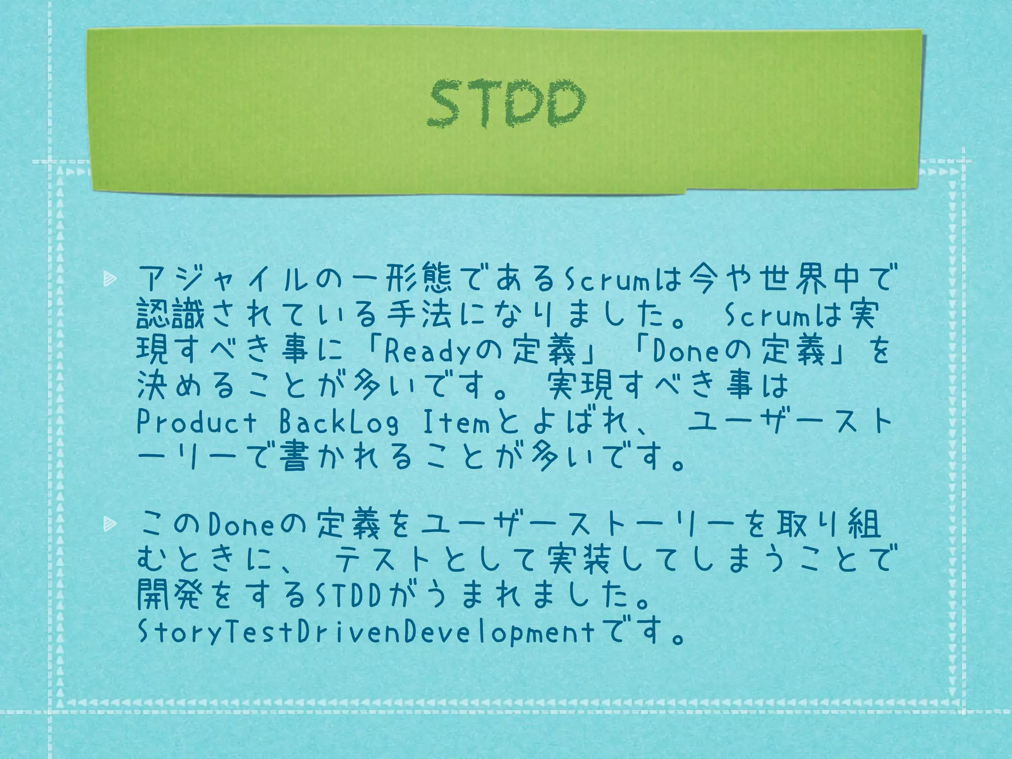 STDD
アジャイルの一形態であるScrumは今や世界中で
認識されている手法になりました。 Scrumは実
現すべき事に「Readyの定義」「Doneの定義」を
決めることが多いです。 実現すべき事は
Product BackLog Itemとよばれ、 ユーザースト
ーリーで書かれることが多いです。
このDoneの定義をユーザーストーリーを取り組
むときに、 テストとして実装してしまうことで
開発をするSTDDがうまれました。
StoryTestDrivenDevelopmentです。

 