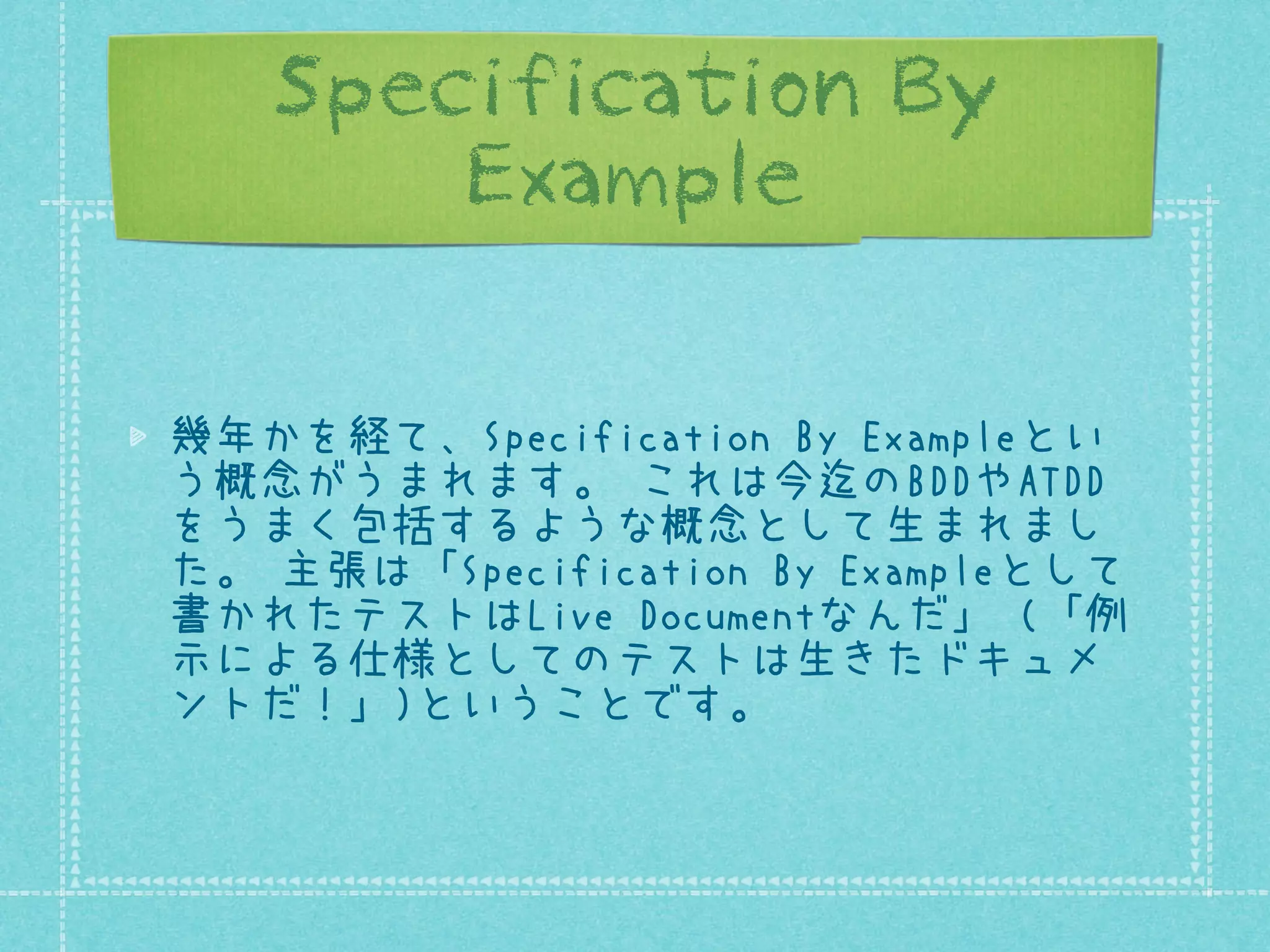 Specification By
Example
幾年かを経て、Specification By Exampleとい
う概念がうまれます。 これは今迄のBDDやATDD
をうまく包括するような概念として生まれまし
た。 主張は「Specification By Exampleとして
書かれたテストはLive Documentなんだ」 (「例
示による仕様としてのテストは生きたドキュメ
ントだ！」)ということです。

 