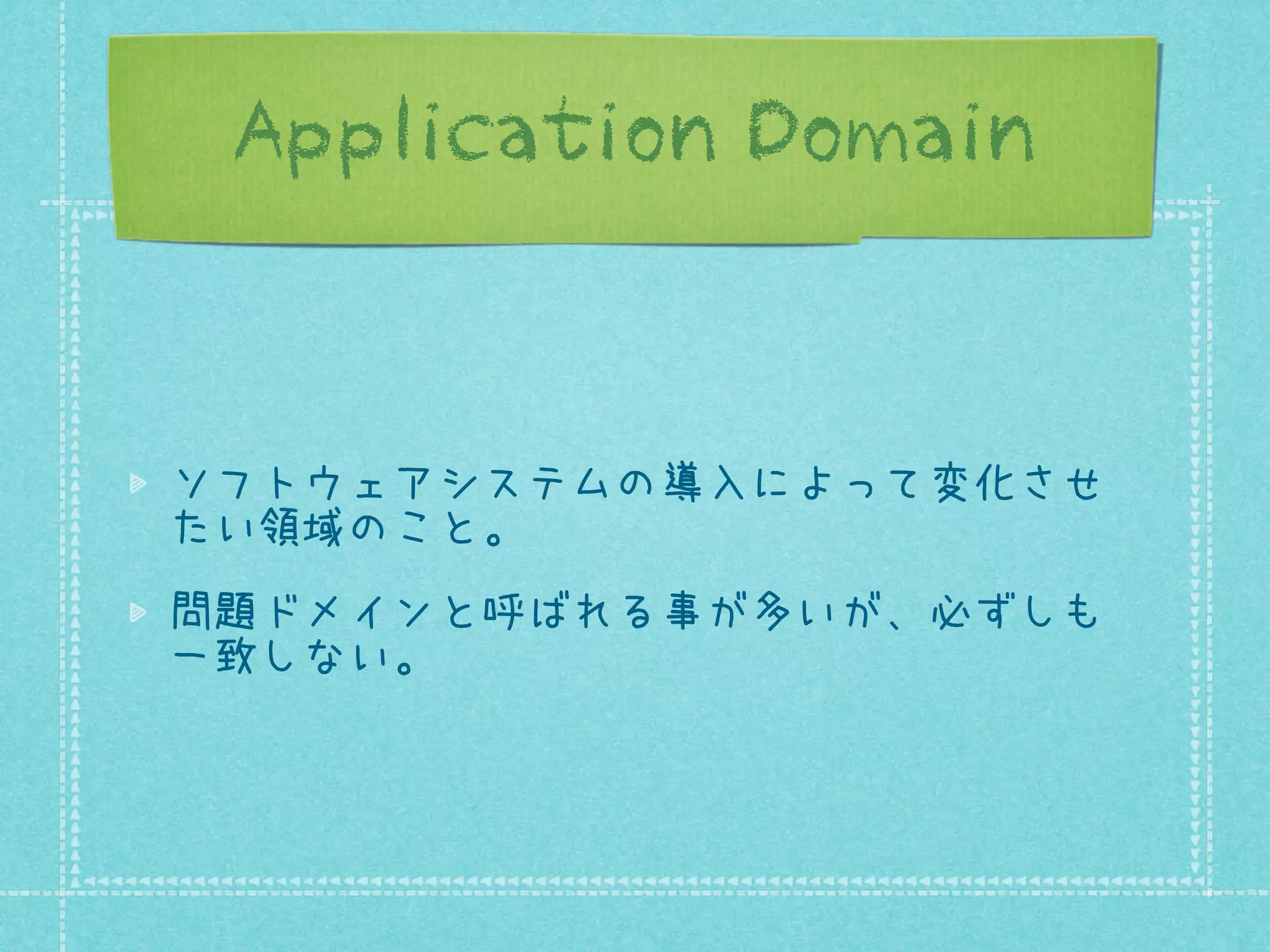 Application Domain

ソフトウェアシステムの導入によって変化させ
たい領域のこと。
問題ドメインと呼ばれる事が多いが、必ずしも
一致しない。

 