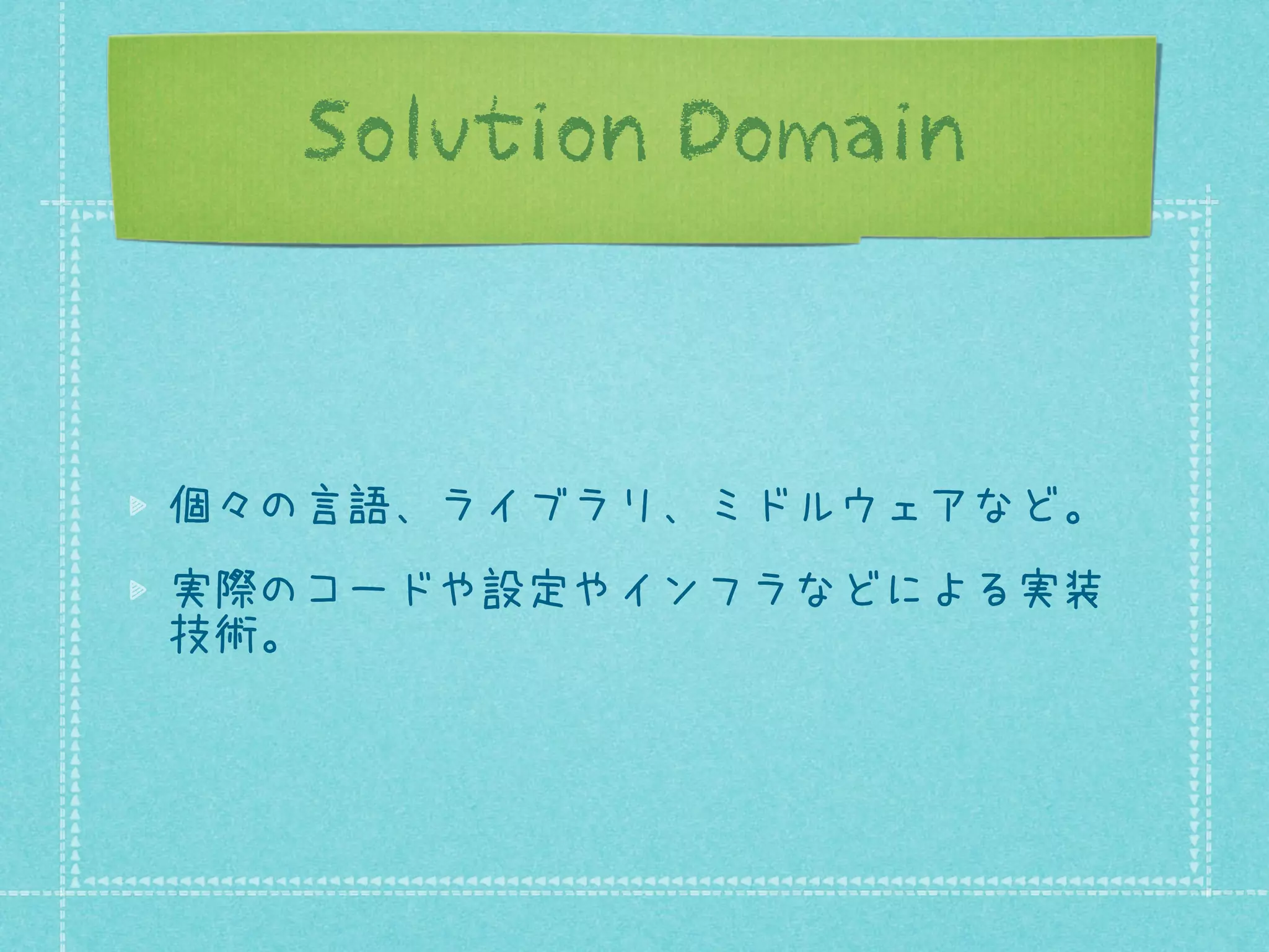 Solution Domain

個々の言語、ライブラリ、ミドルウェアなど。
実際のコードや設定やインフラなどによる実装
技術。

 