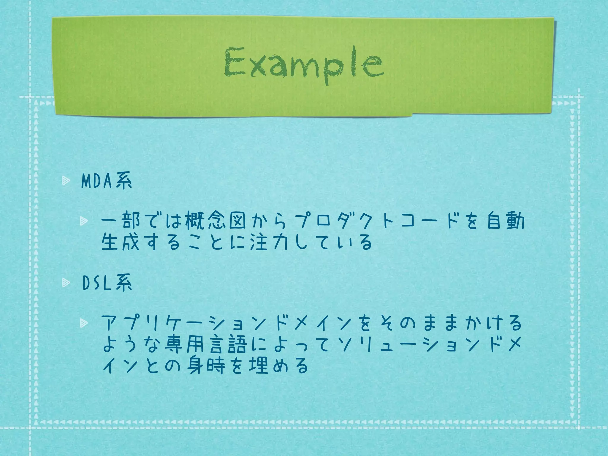 Example
MDA系
一部では概念図からプロダクトコードを自動
生成することに注力している
DSL系
アプリケーションドメインをそのままかける
ような専用言語によってソリューションドメ
インとの身時を埋める

 