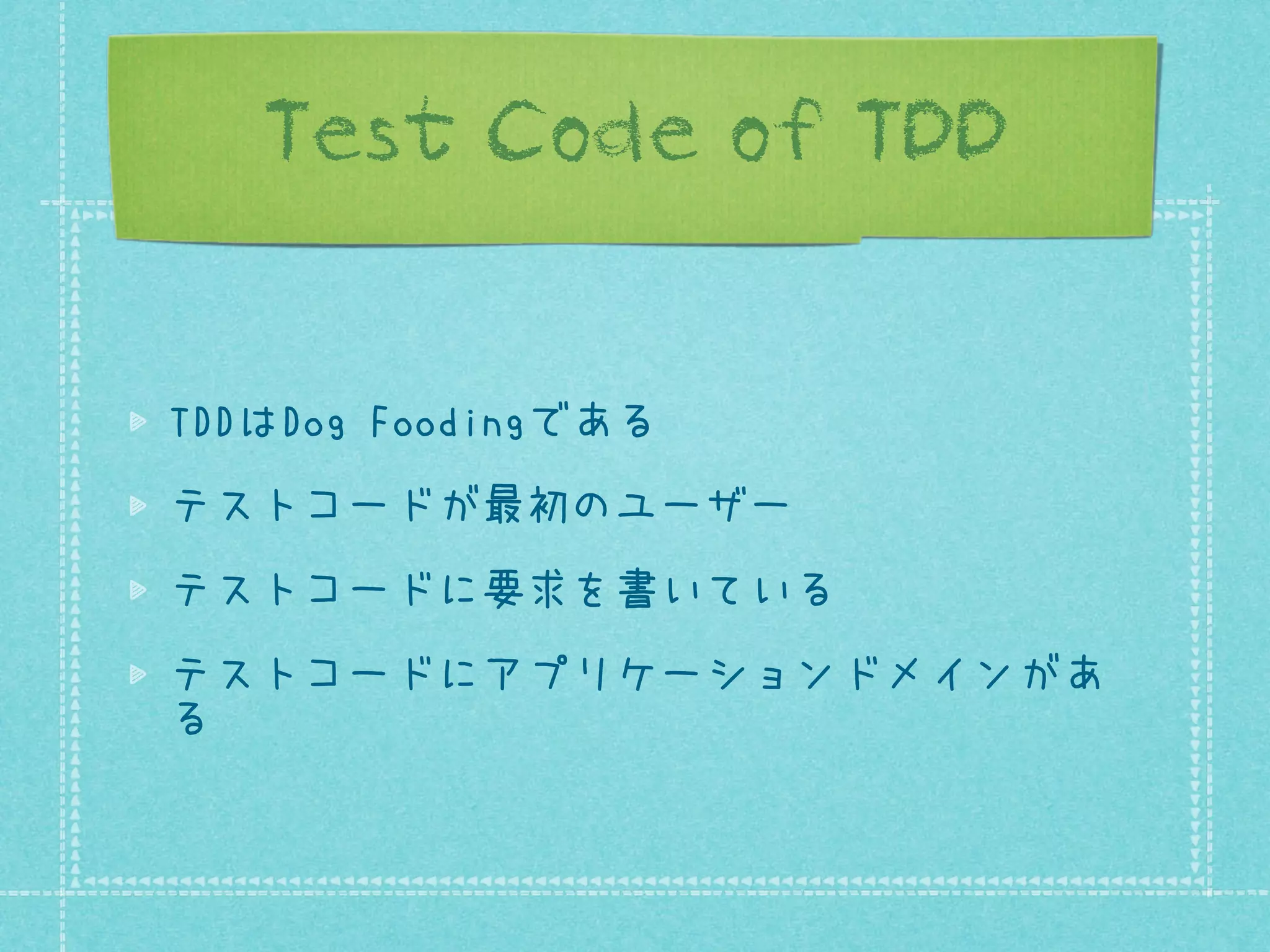 Test Code of TDD
TDDはDog Foodingである
テストコードが最初のユーザー
テストコードに要求を書いている
テストコードにアプリケーションドメインがあ
る

 