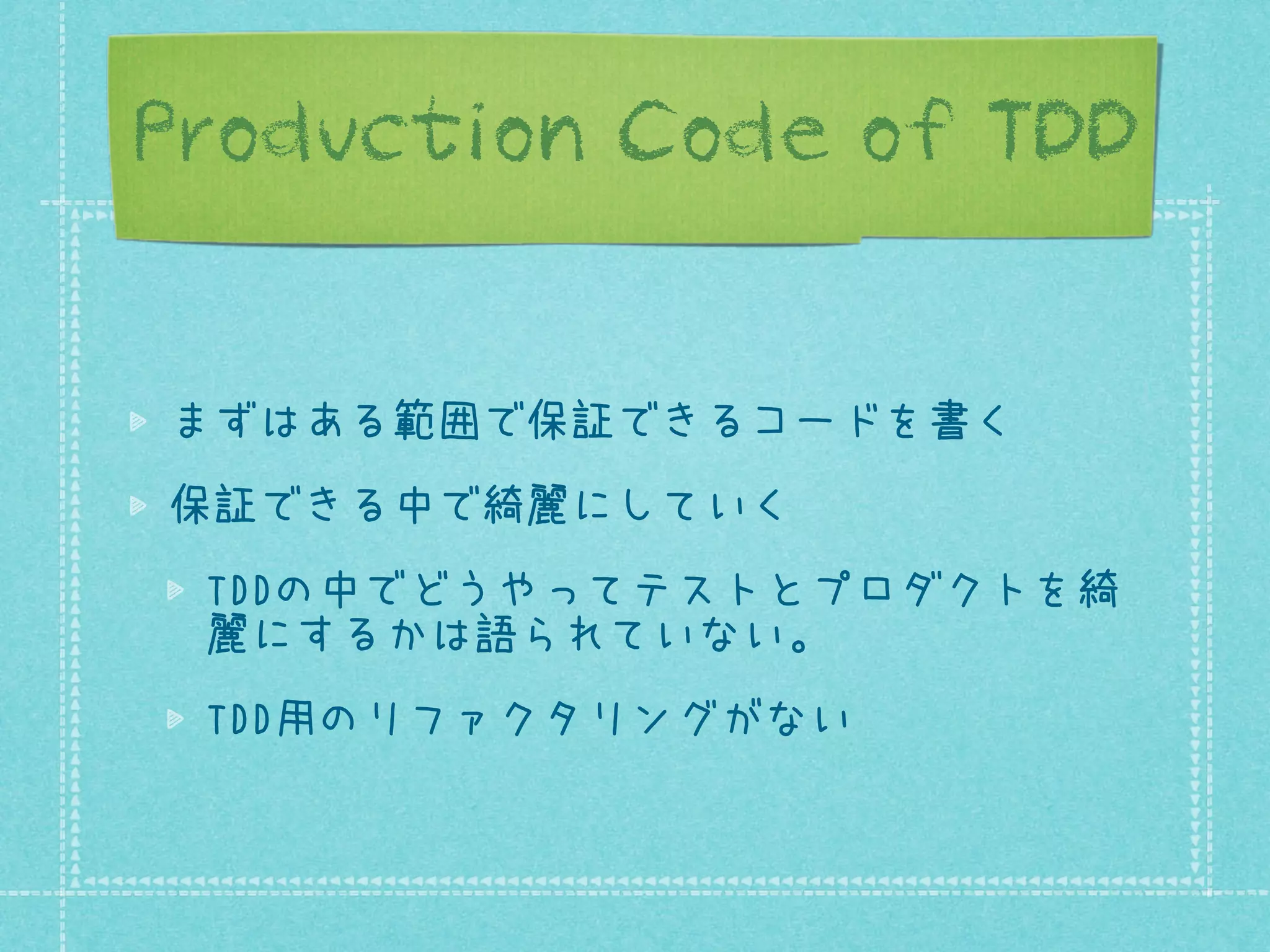 Production Code of TDD
まずはある範囲で保証できるコードを書く
保証できる中で綺麗にしていく
TDDの中でどうやってテストとプロダクトを綺
麗にするかは語られていない。
TDD用のリファクタリングがない

 