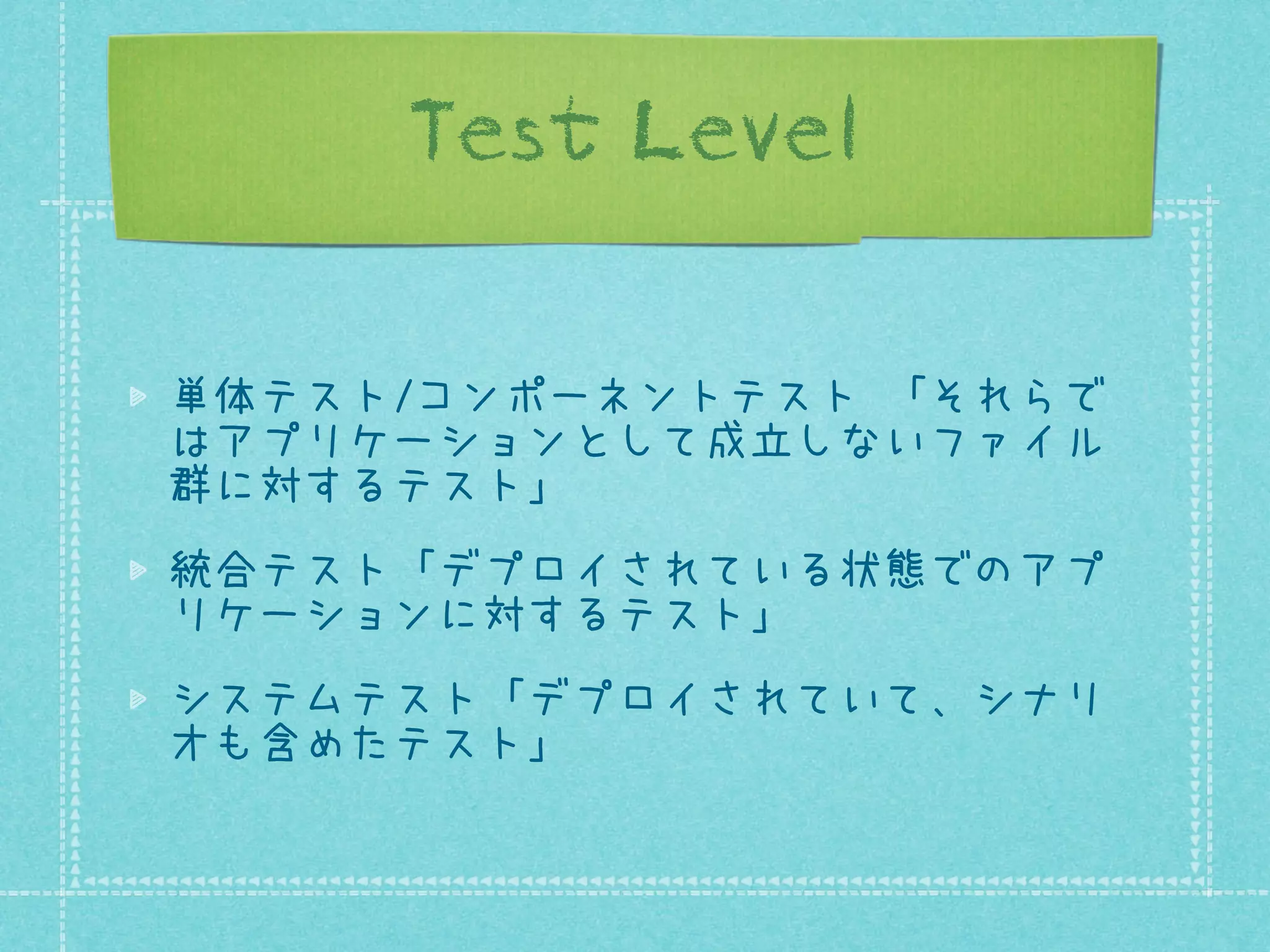 Test Level
単体テスト/コンポーネントテスト 「それらで
はアプリケーションとして成立しないファイル
群に対するテスト」
統合テスト「デプロイされている状態でのアプ
リケーションに対するテスト」
システムテスト「デプロイされていて、シナリ
オも含めたテスト」

 